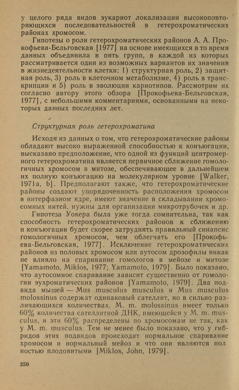 у целого ряда видов эукариот локализации высокоповто ряющихся последовательностей в гетерохроматических районах хромосом. Гипотезы о роли гетерохроматических районов А. А. Про- кофьева-Бельговская [1977] на основе имеющихся в то время данных объединила в пять групп, в каждой из которых рассматривается один из возможных вариантов их значения в жизнедеятельности клетки: 1) структурная роль, 2) защит ная роль, 3) роль в клеточном метаболизме, 4) роль в транс крипции и 5) роль в эволюции кариотипов. Рассмотрим их согласно автору этого обзора [Прокофьева-Бельговская, 1977], с небольшими комментариями, основанными на неко торых данных последних лет. Структурная роль гетерохроматина Исходя из данных о том, что гетерохроматические районы, обладают высоко выраженной способностью к конъюгации, высказано предположение, что одной из функций центромер ного гетерохроматина является первичное сближение гомоло гичных хромосом в митозе, обеспечивающее в дальнейшем их полную конъюгацию на молекулярном уровне [Walker, 1971а, Ь]. Предполагают также, что гетерохроматические районы создают упорядоченность расположения хромосом в интерфазном ядре, имеют значение в складывании хромо сомных нитей, нужны для организации микротрубочек и др. Гипотеза Уокера была уже тогда сомнительна, так как способность гетерохроматических районов к сближению и конъюгации будет скорее затруднять правильный синапсис гомологичных хромосом, чем облегчать его [Прокофь ева-Бельговская, 1977]. Исключение гетерохроматических районов из половых хромосом или аутосом дрозофилы никак не влияло на спаривание гомологов в мейозе и митозе [Yamamoto, Miklos, 1977; Yamamoto, 1979]. Было показано, что аутосомное спаривание зависит существенно от гомоло гии эухроматических районов [Yamamoto, 1979]. Два под вида мышей — Mus musculus musculus и Mus musculus molossinus содержат одинаковый сателлит, но в сильно раз личающихся количествах. М. m. molossinus имеет' только 60% количества сателлитной ДНК, имеющейся у M. m. mus culus, и эти 60% распределены по хромосомам не так, как у M. m. musculus. Тем не менее было показано, что у гиб ридов этих подвидов происходит нормальное спаривание хромосом и нормальный мейоз и что они являются пол ностью плодовитыми [Miklos, John, 1979].