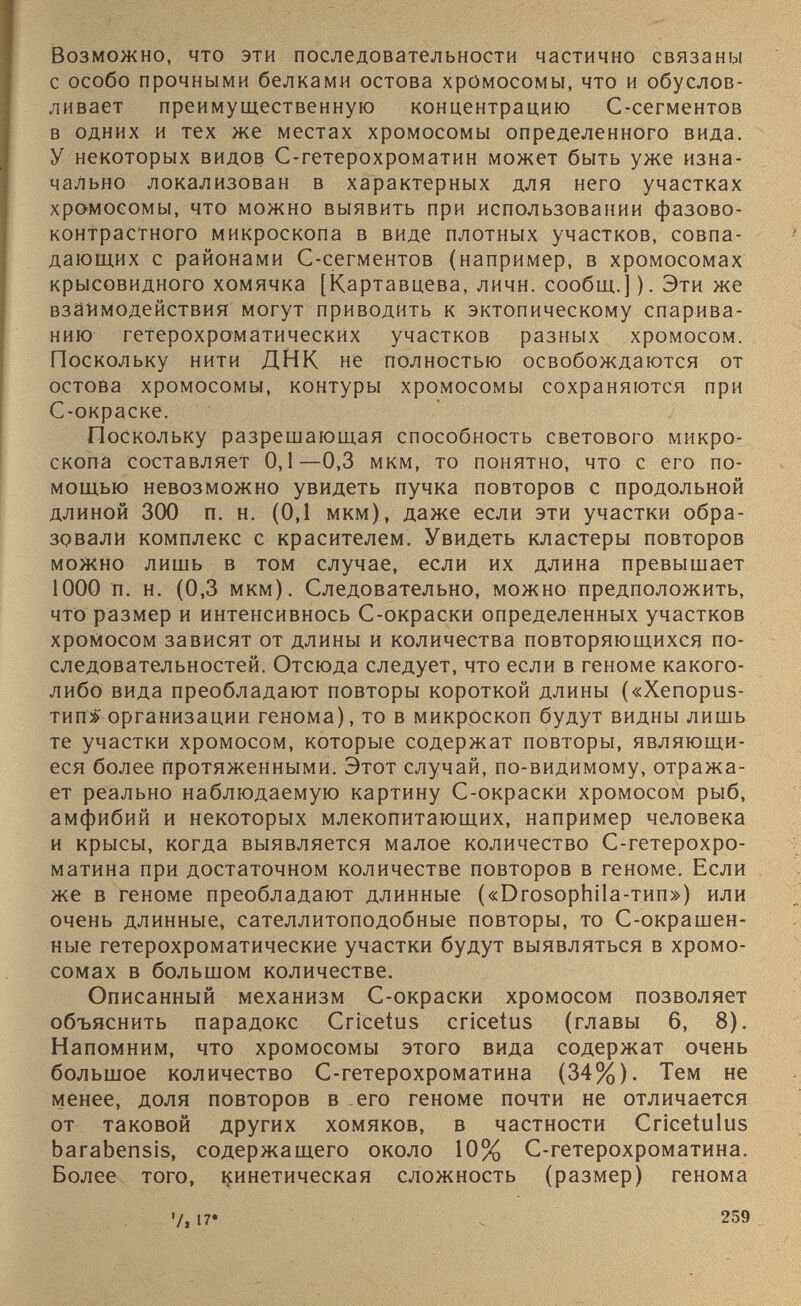 Возможно, что эти последовательности частично связаны с особо прочными белками остова хромосомы, что и обуслов ливает преимущественную концентрацию С-сегментов в одних и тех же местах хромосомы определенного вида. У некоторых видов С-гетерохроматин может быть уже изна чально локализован в характерных для него участках хромосомы, что можно выявить при использовании фазово контрастного микроскопа в виде плотных участков, совпа дающих с районами С-сегментов (например, в хромосомах крысовидного хомячка [Картавцева, личн. сообщ.]). Эти же взаимодействия Могут приводить к эктопическому спарива нию гетерохроматических участков разных хромосом. Поскольку нити ДНК не полностью освобождаются от остова хромосомы, контуры хромосомы сохраняются при С-окраске. Поскольку разрешающая способность светового микро скопа составляет 0,1—0,3 мкм, то понятно, что с его по мощью невозможно увидеть пучка повторов с продольной длиной 300 п. н. (0,1 мкм), даже если эти участки обра зовали комплекс с красителем. Увидеть кластеры повторов можно лишь в том случае, если их длина превышает 1000 п. н. (0,3 мкм). Следовательно, можно предположить, что размер и интенсивнось С-окраски определенных участков хромосом зависят от длины и количества повторяющихся по следовательностей. Отсюда следует, что если в геноме какого- либо вида преобладают повторы короткой длины («Хепорив- тип>> организации генома), то в микроскоп будут видны лишь те участки хромосом, которые содержат повторы, являющи еся более протяженными. Этот случай, по-видимому, отража ет реально наблюдаемую картину С-окраски хромосом рыб, амфибий и некоторых млекопитающих, например человека и крысы, когда выявляется малое количество С-гетерохро- матина при достаточном количестве повторов в геноме. Если же в геноме преобладают длинные («ЭгозорЬИа-тип») или очень длинные, сателлитоподобные повторы, то Сокращен ные гетерохроматические участки будут выявляться в хромо сомах в большом количестве. Описанный механизм С-окраски хромосом позволяет объяснить парадокс Спсе^иэ спеете (главы 6, 8). Напомним, что хромосомы этого вида содержат очень большое количество С-гетерохроматина (34%). Тем не менее, доля повторов в его геноме почти не отличается от таковой других хомяков, в частности Спсе1и1из ЬагаЬепэш, содержащего около 10% С-гетерохроматина. Более того, кинетическая сложность (размер) генома