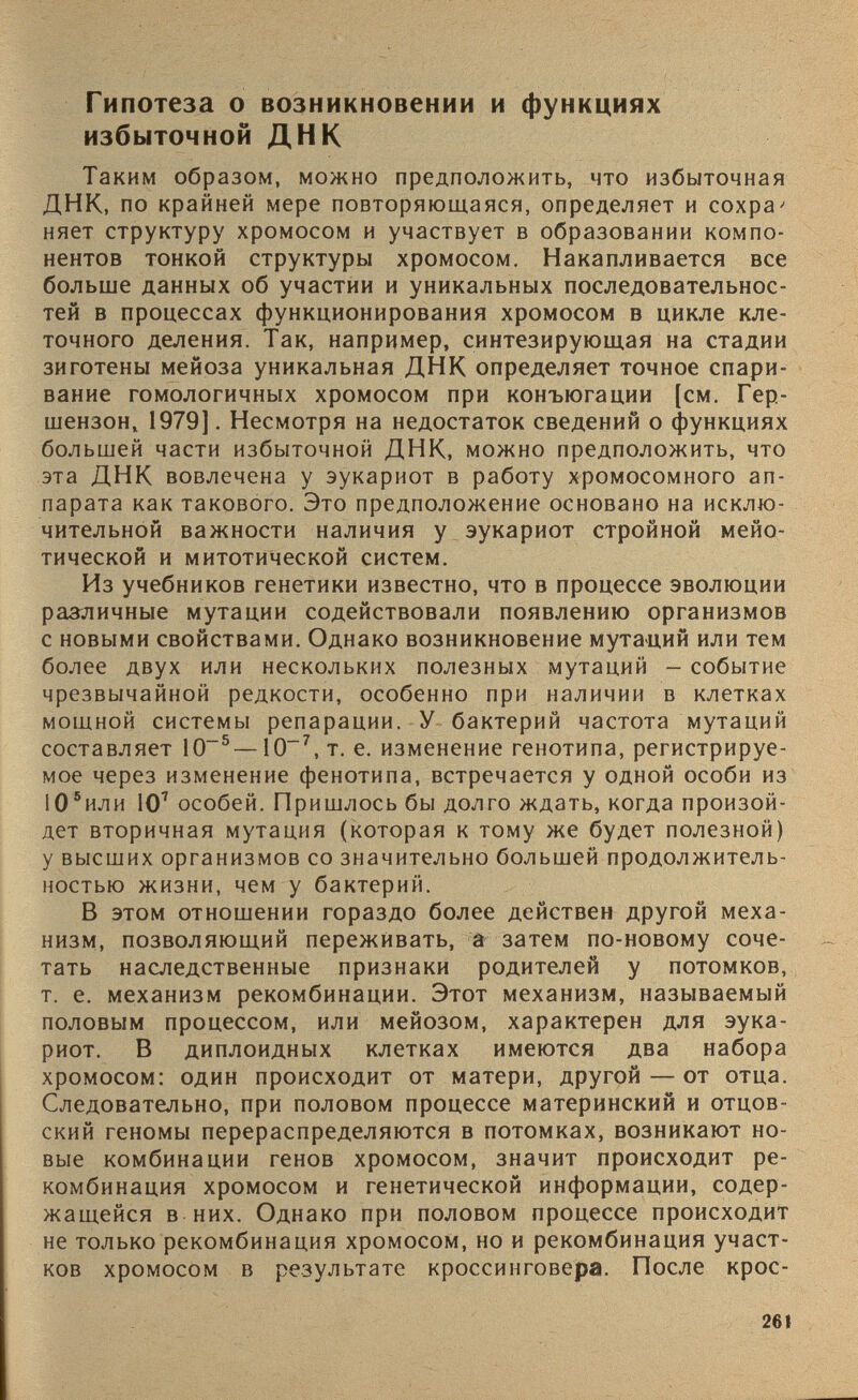 Гипотеза о возникновении и функциях избыточной ДНК Таким образом, можно предположить, что избыточная ДНК, по крайней мере повторяющаяся, определяет и сохра' няет структуру хромосом и участвует в образовании компо нентов тонкой структуры хромосом. Накапливается все больше данных об участии и уникальных последовательнос тей в процессах функционирования хромосом в цикле кле точного деления. Так, например, синтезирующая на стадии зиготены мейоза уникальная ДНК определяет точное спари вание гомологичных хромосом при конъюгации [см. Гер- шензон, 1979]. Несмотря на недостаток сведений о функциях большей части избыточной ДНК, можно предположить, что эта ДНК вовлечена у эукариот в работу хромосомного ап парата как такового. Это предположение основано на исклю чительной важности наличия у эукариот стройной мейо- тической и митотической систем. Из учебников генетики известно, что в процессе эволюции различные мутации содействовали появлению организмов с новыми свойствами. Однако возникновение мутаций или тем более двух или нескольких полезных мутаций - событие чрезвычайной редкости, особенно при наличии в клетках мощной системы репарации. У бактерий частота мутаций составляет 10 -5 —10 -7 ,т. е. изменение генотипа, регистрируе мое через изменение фенотипа, встречается у одной особи из 10 5 или Ю 7 особей. Пришлось бы долго ждать, когда произой дет вторичная мутация (которая к тому же будет полезной) у высших организмов со значительно большей продолжитель ностью жизни, чем у бактерий. В этом отношении гораздо более действен другой меха низм, позволяющий переживать, а затем по-новому соче тать наследственные признаки родителей у потомков, т. е. механизм рекомбинации. Этот механизм, называемый половым процессом, или мейозом, характерен для эука риот. В диплоидных клетках имеются два набора хромосом: один происходит от матери, другой — от отца. Следовательно, при половом процессе материнский и отцов ский геномы перераспределяются в потомках, возникают но вые комбинации генов хромосом, значит происходит ре комбинация хромосом и генетической информации, содер жащейся в них. Однако при половом процессе происходит не только рекомбинация хромосом, но и рекомбинация участ ков хромосом в результате кроссинговера. После крое-