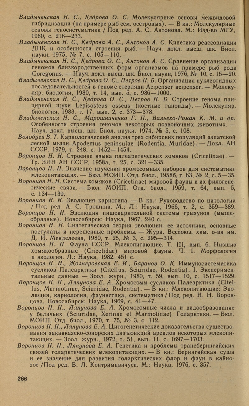 Владыченская Н. С., Кедрова О. С. Молекулярные основы межвидовой гибридизации (на примере рыб сем. осетровых). — В кн.: Молекулярные основы геносистематики / Под ред. А. С. Антонова. М.: Изд-во МГУ, 1980, с. 216—233. Владыченская H. С., Кедрова А. С., Антонов А. С. Кинетика реассоциации ДНК и особенности строения рыб. — Науч. докл. высш. шк. Биол. науки, 1975, № 7, с. 105—ПО. Владыченская H. С., Кедрова О. С., Антонов А. С. Сравнение организации геномов близкородственных форм организмов на примере рыб рода Coregonus. — Науч. докл. высш. шк. Биол. науки, 1976, № 10, с. 15—20. Владыченская H. С., Кедрова О. С., Петров Н. Б. Организация нуклеотидных последовательностей в геноме стерляди Acipenser acipenser. — Молеку- ляр. биология, 1980, т. 14, вып. 5, с. 986—1000. Владыченская H. С., Кедрова О. С., Петров Н. Б. Строение генома пан цирной щуки Lepisosteus osseus (костные ганоиды). — Молекуляр. биология, 1983. т. 17, вып. 2, с. 373—378. Владыченская H. С., Мирошниченко Г. П., Вальехо-Роман К. М. и др. Особенности строения геномов некоторых позвоночных животных. — Науч. докл. высш. шк. Биол. науки, 1974, № 5, с. 108. Волобуев В. Т. Кариологический анализ трех сибирских популяций азиатской лесной мыши Apodemus peninsulae (Rodentia, Muridae). — Докл. АН СССР, 1979, т. 248, с. 1452—1454. Воронцов H. Н. Строение языка палеарктических хомяков (Cricetinae).— Тр. ЗИН АН СССР, 1958а, т. 25, с. 321—335. Воронцов H. Н. Значение изучения хромосомных наборов для систематика млекопитающих. — Бюл. МОИП. Отд. биол., 19586, т. 63, № 2, с. 5—35. Воронцов H. Н. Система хомяков (Cricetinae) мировой фауны и их филогене тические связи. — Бюл. МОИП. Отд. биол., 1959, т. 64, вып. 5, с. 134—139. Воронцов H. Н. Эволюция кариотипа. — В кн.: Руководство по цитологии / Под ред. А. С. Трошина. М.; Л.: Наука, 1966, т. 2, с. 359—389. Воронцов H. Н. Эволюция пищеварительной системы грызунов (мыше образные). Новосибирск: Наука, 1967. 240 с. Воронцов H. Н. Синтетическая теория эволюции: ее источники, основные постулаты и нерешенные проблемы. — Журн. Всесоюз. хим. о-ва им. Д. И. Менделеева, 1980, т. 25, № 3, с. 295—314. Воронцов H. Н. Фауна СССР. Млекопитающие. T. III, вып. 6. Низшие хомякообразные (Cricetidae) мировой фауны. Ч. I. Морфология и экология. Л.: Наука, 1982. 451 с. Воронцов H. Н., Жолнеровская Е. И., Баранов О. К. Иммуносистематика сусликов Палеарктики (Citellus, Sciuridae, Rodentia). I. Эксперимен тальные данные. — Зоол. журн., 1980, т. 59, вып. 10, с. 1517—1529. Воронцов H. Н., Ляпунова Е. А. Хромосомы сусликов Палеарктики (Citel lus, Marmotinae, Sciuridae, Rodentia). — В кн.: Млекопитающие: Эво люция, кариология, фаунистика, систематика/Под ред. H. Н. Ворон цова. Новосибирск: Наука, 1969, с. 41—47. Воронцов H. Н., Ляпунова Е. А. Хромосомные числа и видообразование у беличьих (Sciuridae, Xerinae et Marmotinae) Голарктики.'— Бюл. МОИП. Отд. биол., 1970, т. 75, № 3, с. 112. Воронцов H. Н., Ляпунова Е. А. Цитогенетические доказательства существо вания закавказско-сонорских дизъюнкций ареалов некоторых млекопи тающих.— Зоол. журн., 1972, т. 51, вып. 11, с. 1697—1703. Воронцов И. Н., Ляпунова Е. А. Генетика и проблемы трансберингийских связей голарктических млекопитающих. — В кн.: Берингийская суша и ее значение для развития голарктических флор и фаун в кайно зое /Под ред. В. Л. Контримавичуса. М.: Наука, 1976, с. 357.