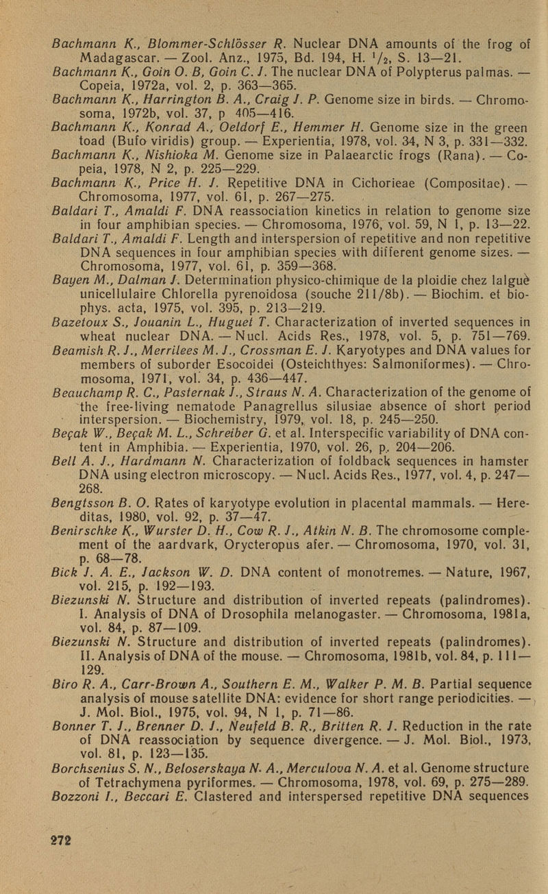 Bachmann K.. Blommer-Schlosser R. Nuclear DNA amounts of the frog of Madagascar. — Zool. Anz., 1975, Bd. 194, H. '/2, S. 13—21. Bachmann K-, Goin 0. B, Goin C. J. The nuclear DNA of Polypterus palmas. — Copeia, 1972a, vol. 2, p. 363—365. Bachmann K-, Harrington B. A., Craig /. P. Genome size in birds. — Chromo soma, 1972b, vol. 37, p 405—416. Bachmann K-, Konrad A., Oeldorf E., Hemmer H. Genome size in the green toad (Bufo viridis) group. — Experientia, 1978, vol. 34, N 3, p. 331—332. Bachmann K-, Nishioka AL Genome size in Palaearctic frogs (Rana). — Co peia, 1978, N 2, p. 225—229. Bachmann K-, Price H. J. Repetitive DNA in Cichorieae (Compositae).— Chromosoma, 1977, vol. 61, p. 267—275. Baldari T., Amaldi F. DNA reassociation kinetics in relation to genome size in four amphibian species. — Chromosoma, 1976, vol. 59, N 1, p. 13—22. Baldari TAmaldi F. Length and interspersion of repetitive and non repetitive DNA sequences in four amphibian species with different genome sizes. — Chromosoma, 1977, vol. 61, p. 359—368. Bayen AL, Dalman J. Determination physico-chimique de la ploidie chez lalgu£ unicellulaire Chlorella pyrenoidosa (souche 211 /8b). — Biochim. et bio- phys. acta, 1975, vol. 395, p. 213—219. Bazetoux S., Jouanin L., Huguet T. Characterization of inverted sequences in wheat nuclear DNA. — Nucl. Acids Res., 1978, vol. 5, p. 751—769. Beamish R. J., Merrilees AL J., Crossman E. J. Karyotypes and DNA values for members of suborder Esocoidei (Osteichthyes: Salmoniformes). — Chro mosoma, 1971, vol. 34, p. 436—447. Beauchamp R. C., Pasternak J.. Straus N. A. Characterization of the genome of the free-living nematode Panagrellus silusiae absence of short period interspersion. — Biochemistry, 1979, vol. 18, p. 245—250. Begak W., Begak M. L., Schreiber G. et al. Interspecific variability of DNA con tent in Amphibia. — Experientia, 1970, vol. 26, p, 204—206. Bell A. J., Hardmann N. Characterization of foldback sequences in hamster DNA using electron microscopy. — Nucl. Acids Res., 1977, vol. 4, p. 247— 268. Bengtsson B. O. Rates of karyotype evolution in placental mammals. — Here ditas, 1980, vol. 92, p. 37—47. Benirschke K-, Wurster D. H., Cow R. J ., Atkin N. B. The chromosome comple ment of the aardvark, Orycteropus afer.— Chromosoma, 1970, vol. 31, p. 68—78. Bick J. A. E., Jackson W. D. DNA content of monotremes. — Nature, 1967, vol. 215, p. 192—193. Biezunski N. Structure and distribution of inverted repeats (palindromes). I. Analysis of DNA of Drosophila melanogaster. — Chromosoma, 1981a, vol. 84, p. 87—109. Biezunski N. Structure and distribution of inverted repeats (palindromes). II. Analysis of DNA of the mouse. — Chromosoma, 1981b, vol. 84, p. Ill — 129. Biro R. A., Carr-Brown A., Southern E. AL, Walker P. AL B. Partial sequence analysis of mouse satellite DNA: evidence for short range periodicities. — J. Mol. Biol., 1975, vol. 94, N 1, p. 71—86. Bonner T. /., Brenner D. /., Neufeld B. R., Britten R. J. Reduction in the rate of DNA reassociation by sequence divergence. — J. Mol. Biol., 1973, vol. 81, p. 123—135. Borchsenius S. N., Beloserskaya N. A., Merculova N. A. et al. Genome structure of Tetrachymena pyriformes. — Chromosoma, 1978, vol. 69, p. 275—289. Bozzoni /., Beccari E. Clastered and interspersed repetitive DNA sequences