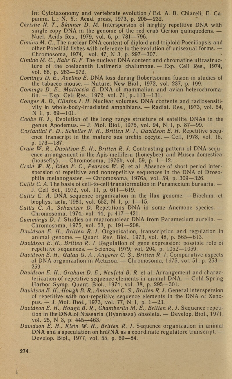 In: Cytotaxonomy and vertebrate evolution / Ed. A. B. Chiareli, E. Ca- panna. L.; N. Y.: Acad, press, 1973, p. 205—232. Christie N. T., Skinner D. M. Interspersion of hirghly repetitive DNA with single copy DNA in the genome of the red crab Gerion quinquedens. — Nucl. Acids Res., 1979, vol. 6, p. 781—796. Cimino M. C., The nuclear DNA content of diploid and triploid Poeciliopsis and other Poeciliid fishes with reference to the evolution of unisexual forms. — Chromosoma, 1974, vol. 47, N 3, p. 297—307. Cimino M. C., Bahr G. F. The nuclear DNA content and chromatine ultrastruc ture of the coelacanth Latimeria chalumnae. — Exp. Cell Res., 1974, vol. 88, p. 263—272. 1 Comings D. E., Avelino E. DNA loss during Robertsonian fusion in studies of the tabacco mouse. — Nature, New Biol., 1972, vol. 237, p. 199. Comings D. E., Mattoccia E. DNA of mammalian and avian heterochroma tin. — Exp. Cell Res., 1972, vol. 71, p., 113—131. Conger A. D., Clinton J. H. Nuclear volumes. DNA contents and radiosensiti vity in whole-body-irradiated amphibians. — Radiat. Res., 1973, vol. 54, N 1, p. 69—101. Cooke H. Evolution of the long range structure of satellite DNAs in the genus Apodemus. — J. Mol. Biol., 1975, vol. 94, N 1, p. 87—99. Costantini F. D., Scheller R. H., Britten R. J., Davidson E. H. Repetitive sequ ence transcript in the mature sea urchin oocyte. — Cell, 1978, vol. 15, p. 173—187. Crain W. R., Davidson E. H., Britten R. J. Contrasting pattern of DNA sequ ence arrangement in the Apis mellifera (honeybee) and Musca domestica (housefly). — Chromosoma, 1976b, vol. 59, p. 1 —12. Crain W. R., Eden F. C., Pearson W. R. et al. Absence of short period inter spersion of repetitive and nonrepetitive sequences in the DNA of Droso phila melanogaster. — Chromosoma, 1976a, vol. 59, p. 309—326. Cullis C. A. The basis of cell-to-cell transformation in Paramecium bursaria. — J. Cell Sei., 1972, vol. 11, p. 611—619. Cullis C. A. DNA sequence organization in the flax genome. — Biochim. et biophys. acta, '1981, vol. 652, N 1, p. 1 —15. Cullis C. A., Schweizer D. Repetitions DNA in some Anemone species. — Chromosoma, 1974, vol. 44, p. 417—421. Cummings D. J. Studies on macronuclear DNA from Paramecium aurelia. — Chromosoma, 1975, vol. 53, p. 191—208. Davidson E. H., Britten R. J. Organization, transcription and regulation in animal genome. — Quart. Rev. Biol., 1973, vol. 48, p. 565—613. Davidson E. H., Britten R. J. Regulation of gene expression: possible role of repetitive sequences. — Science, 1979, vol. 204, p. 1052—1059. Davidson E. H., Galau G. A., Angerer C. S., Britten R. J. Comparative aspects of DNA organization in Metazoa. — Chromosoma, 1975, vol. 51, p. 253— 259. Davidson E. H., Graham D. E., Neufeld B. R. et al. Arrangement and charac terization of repetitive sequence elements in animal DNA. — Cold Spring Harbor Symp. Quant. Biol., 1974, vol. 38, p. 295—301. Davidson E. H., Hough B. R., Amenson C. S. t Britten R. J. General interspersion of repetitive with non-repetitive sequence elements in the DNA of Xeno- pus. — J. Mol. Biol., 1973, vol. 77, N 1, p. 1—23. Davidson E. H., Hough B. R., Chamberlin M. E., Britten R. J. Sequence repeti tion in the DNA of Nassaria (Ilyanassa) obsoleta. — Develop. Biol., 1971, vol. 25, N 3, p. 445—463. Davidson E. H., Klein W. H., Britten R. J. Sequence organization in animal DNA and a speculation on hnRNA as a coordinate regulatore transcript. — Develop. Biol., 1977, vol. 55, p. 69—84.