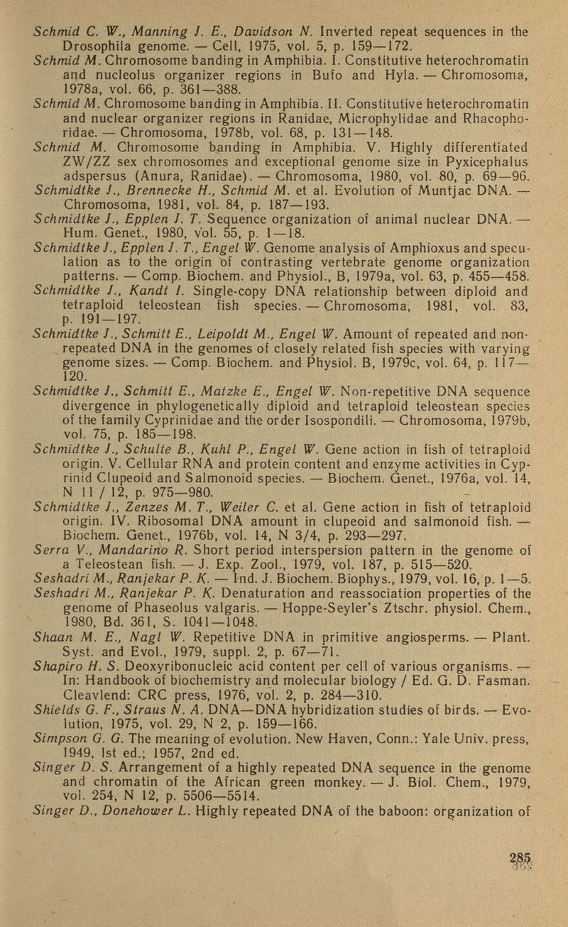 Schmid C. W., Manning J. E., Davidson N. Inverted repeat sequences in the Drosophila genome. — Cell, 1975, vol. 5, p. 159—172. Schmid M. Chromosome banding in Amphibia. 1. Constitutive heterochromatin and nucleolus organizer regions in Bufo and Hyla. — Chromosoma, 1978a, vol. 66, p. 361—388. Schmid M. Chromosome banding in Amphibia. II. Constitutive heterochromatin and nuclear organizer regions in Ranidae, Microphylidae and Rhacopho- ridae. — Chromosoma, 1978b, vol. 68, p. 131 —148. Schmid M. Chromosome banding in Amphibia. V. Highly differentiated ZW/ZZ sex chromosomes and exceptional genome size in Pyxicephalus adspersus (Anura, Ranidae). — Chromosoma, 1980, vol. 80, p. 69—96. Schmidtke J., Brennecke H., Schmid M. et al. Evolution of Muntjac DNA. — Chromosoma, 1981, vol. 84, p. 187—193. Schmidtke J., Epplen J. T. Sequence organization of animal nuclear DNA. — Hum. Genet., 1980, vol. 55, p. 1 — 18. Schmidtke JEpplen J. T., Engel W. Genome analysis of Amphioxus and specu lation as to the origin of contrasting vertebrate genome organization patterns. — Comp. Biochem. and Physiol., B, 1979a, vol. 63, p. 455—458. Schmidtke J., Kandt /. Single-copy DNA relationship between diploid and tetraploid teleostean fish species. — Chromosoma, 1981, vol. 83, p. 191 — 197. Schmidtke J., Schmitt E., Leipoldt M., Engel W. Amount of repeated and n-on- repeated DNA in the genomes of closely related fish species with varying genome sizes. — Comp. Biochem. and Physiol. B, 1979c, vol. 64, p. 117— 120 . Schmidtke /„ Schmitt E., Matzke E„ Engel W. Non-repetitive DNA sequence divergence in phylogenetically diploid and tetraploid teleostean species of the family Cyprinidae and the order Isospondili. — Chromosoma, 1979b, vol. 75, p. 185—198. Schmidtke J., Schulte B., Kuhl P., Engel W. Gene action in fish of tetraploid origin. V. Cellular RNA and protein content and enzyme activities in Cyp- rinid Clupeoid and Salmonoid species. — Biochem. Genet., 1976a, vol. 14, N 11 / 12, p. 975—980. Schmidtke J., Zenzes M. T., Weiler C. et al. Gene action in fish of tetraploid origin. IV. Ribosomal DNA amount in clupeoid and salmonoid fish. — Biochem. Genet., 1976b, vol. 14, N 3/4, p. 293—297. Serra V., Mandarino R. Short period interspersion pattern in the genome of a Teleostean fish. —J. Exp. Zool., 1979, vol. 187, p. 515—520. Seshadri M., Ranjekar P. K. — Ind. J. Biochem. Biophys., 1979, vol. 16, p. 1—5. Seshadri M., Ranjekar P. K. Denaturation and reassociation properties of the genome of Phaseolus valgaris. — Hoppe-Seyler’s Ztschr. physiol. Chem., 1980, Bd. 361, S. 1041 — 1048. Shaan M. £., Nagl W. Repetitive DNA in primitive angiosperms. — Plant. Syst. and Evol., 1979, suppl. 2, p. 67—71. Shapiro H. S. Deoxyribonucleic acid content per cell of various organisms. — In: Handbook of biochemistry and molecular biology / Ed. G. D. Fasman. Cleavlend: CRC press, 1976, vol. 2, p. 284—310. Shields G. F., Straus N. A. DNA—DNA hybridization studies of birds. — Evo lution, 1975, vol. 29, N 2, p. 159—166. Simpson G. G. The meaning of evolution. New Haven, Conn.: Yale Univ. press, 1949, 1st ed.; 1957, 2nd ed. Singer D. S. Arrangement of a highly repeated DNA sequence in the genome and chromatin of the African green monkey. — J. Biol. Chem., 1979, vol. 254, N 12, p. 5506—5514. Singer D., Donehower L. Highly repeated DNA of the baboon: organization of