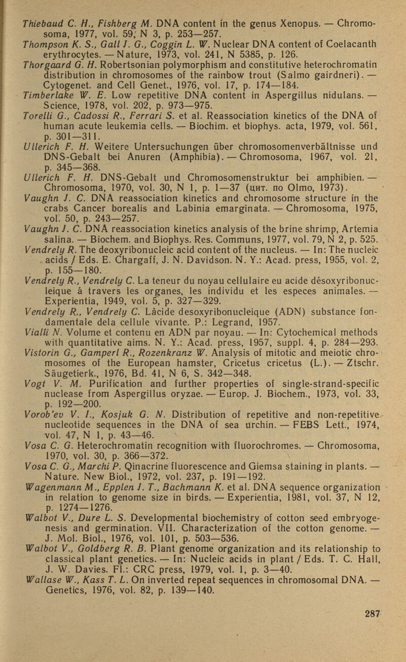 Thiebaud C. H., Fishberg M. DNA content in the genus Xenopus. — Chromo soma, 1977, vol. 59; N 3, p. 253—257. Thompson K. S., Gall J. G., Coggin L. W. Nuclear DNA content of Coelacanth erythrocytes. — Nature, 1973, vol. 241, N 5385, p. 126. Thorgaard G. H. Robertsonian polymorphism and constitutive heterochromatin distribution in chromosomes of the rainbow trout (Salmo gairdneri).— Cytogenet. and Cell Genet., 1976, vol. 17, p. 174—184. Timberlake W. E. Low repetitive DNA content in Aspergillus nidulans. — Science, 1978, vol. 202, p. 973—975. Torelli G., Cadossi R., Ferrari S. et al. Reassociation kinetics of the DNA of human acute leukemia cells. — Biochim. et biophys. acta, 1979, vol. 561, p. 301—311. Ullerich F. H. Weitere Untersuchungen über chromosomenverbältnisse und DNS-Gebalt bei Anuren (Amphibia). — Chromosoma, 1967, vol. 21, p. 345—368. Ullerich F. H. DNS-Gebalt und Chromosomenstruktur bei amphibien. — Chromosoma, 1970, vol. 30, N 1, p. 1—37 (uht. no Olmo, 1973). Vaughn J. C. DNA reassociation kinetics and chromosome structure in the crabs Cancer borealis and Labinia emarginata. — Chromosoma, 1975, vol. 50, p. 243—257. Vaughn J. C. DNA reassociation kinetics analysis of the brine shrimp, Artemia salina. — Biochem. and Biophys. Res. Communs, 1977, vol. 79, N 2, p. 525. Vendrely R. The deoxyribonucleic acid content of the nucleus. — In: The nucleic acids / Eds. E. Chargaff, J. N. Davidson. N. Y.: Acad, press, 1955, vol. 2, p. 155—180. Vendrely R., Vendrely C. La teneur du noyau cellulaire eu acide désoxyribonuc léique â travers les organes, les individu et les especes animales. — Experientia, 1949, vol. 5, p. 327—329. Vendrely R., Vendrely C. Làcide désoxyribonucléique (ADN) substance fon damentale delà cellule vivante. P.: Legrand, 1957. Vialli N. Volume et contenu en ADN par noyau. — In: Cytochemical methods with quantitative aims. N. Y.: Acad, press, 1957, suppl. 4, p. 284—293. Vistorin G., Gamperl R., Rozenkranz W. Analysis of mitotic and meiotic chro mosomes of the European hamster, Cricetus cricetus (L.). — Ztschr. Säugetierk., 1976, Bd. 41, N 6, S. 342—348. Vogt V. M. Purification and further properties of single-strand-specific nuclease from Aspergillus oryzae. — Europ. J. Biochem., 1973, vol. 33, p. 192—200. Vorob’ev V. I., Kosjuk G. N. Distribution of repetitive and non-repetitive nucleotide sequences in the DNA of sea urchin. — FEBS Lett., 1974, vol. 47, N 1, p. 43—46. Vosa C. G. Heterochromatin recognition with fluorochromes. — Chromosoma, 1970, vol. 30, p. 366—372. Vosa C. G., Marchi P. Qinacrine fluorescence and Giemsa staining in plants. — Nature. New Biol., 1972, vol. 237, p. 191 — 192. Wagenmann M., Epplen J. T., Bachmann K. et al. DNA sequence organization in relation to genome size in birds. — Experientia, 1981, vol. 37, N 12, p. 1274—1276. Walbot V., Dure L. S. Developmental biochemistry of cotton seed embryoge- nesis and germination. VII. Characterization of the cotton genome. — J. Mol. Biol., 1976, vol. 101, p. 503—536. Walbot V., Goldberg R. B. Plant genome organization and its relationship to classical plant genetics. — In: Nucleic acids in plant/Eds. T. C. Hall, J. W. Davies. FL: CRC press, 1979, vol. 1, p. 3—40. Wallase W., Kass T. L. On inverted repeat sequences in chromosomal DNA. — Genetics, 1976, vol. 82, p. 139—140.