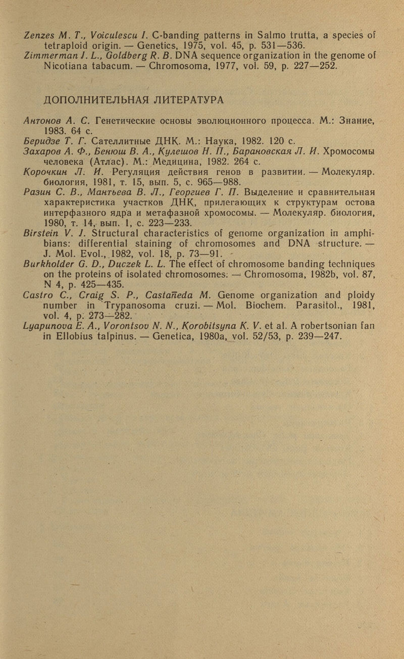 Zenzes M. T., Voiculescu. I. C-banding patterns in Salmo trutta, a species of tetraploid origin. — Genetics, 1975, vol. 45, p. 531—536. Zimmerman J. L., Goldberg R. B. DNA sequence organization in the genome of Nicotiana tabacum. — Chromosoma, 1977, vol. 59, p. 227—252. ДОПОЛНИТЕЛЬНАЯ ЛИТЕРАТУРА Антонов А. С. Генетические основы эволюционного процесса. М.: Знание, 1983. 64 с. Беридзе Т. Г. Сателлитные ДНК. М.: Наука, 1982. 120 с. Захаров А. Ф., Бенюш В. А., Кулешов Н. 77., Барановская Л. И. Хромосомы человека (Атлас). М.: Медицина, 1982. 264 с. Корочкин Л. И. Регуляция действия генов в развитии. — Молекуляр. биология, 1981, т. 15, вып. 5, с. 965—988. Разин С. В., Мантьева В. Л., Георгиев Г. П. Выделение и сравнительная характеристика участков ДНК, прилегающих к структурам остова интерфазного ядра и метафазной хромосомы. — Молекуляр. биология, 1980, т. 14, вып. 1, с. 223—233. Birstein V. J. Structural characteristics of genome organization in amphi bians: differential staining of chromosomes and DNA structure. — J. Mol. Evol., 1982, vol. 18, p. 73—91. Burkholder G. D., Dyczek L. L. The effect of chromosome banding techniques on the proteins of isolated chromosomes. — Chromosoma, 1982b, vol. 87, N 4, p. 425—435. Castro C., Craig S. P., Castaneda M. Genome organization and ploidy number in Trypanosoma cruzi. — Mol. Biochem. Parasitol., 1981, vol. 4, p. 273—282. Lyapunova E. A., Vorontsov N. N., Korobitsyna К■ V. et al. A robertsonian fan in Ellobius talpinus. — Genetica, 1980a, vol. 52/53, p. 239—247.