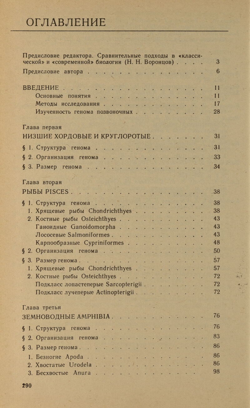 ОГЛАВЛЕНИЕ Предисловие редактора. Сравнительные подходы в «класси ческой» и «современной» биологии (Н. Н. Воронцов) .... 3 Предисловие автора 6 ВВЕДЕНИЕ II Основные понятия II Методы исследования 17 Изученность генома позвоночных 28 Глава первая НИЗШИЕ ХОРДОВЫЕ И КРУГЛОРОТЫЕ 31 § 1. Структура генома 31 § 2. Организация генома 33 § 3. Размер генома 34 Глава вторая РЫБЫ PISCES 38 § 1. Структура генома 38 1. Хрящевые рыбы Chondrichthyes 38 2. Костные рыбы Osteichthyes . 43 Ганоидные Ganoidomorpha 43 Лососевые Salmoniformes 43 Карпообразные Cypriniformes 48 § 2. Организация генома 50 § 3. Размер генома 57 1. Хрящевые рыбы Chondrichthyes 57 2. Костные рыбы Osteichthyes 72 Подкласс лопастеперые Sarcopterigii 72 Подкласс лучеперые Actinopterigii 72 Глава третья ЗЕМНОВОДНЫЕ AMPHIBIA 76 § 1. Структура генома 76 § 2. Организация генома 83 § 3. Размер генома 86 1. Безногие Apoda • 86 2. Хвостатые Urodela 86 3. Бесхвостые Anura • 98