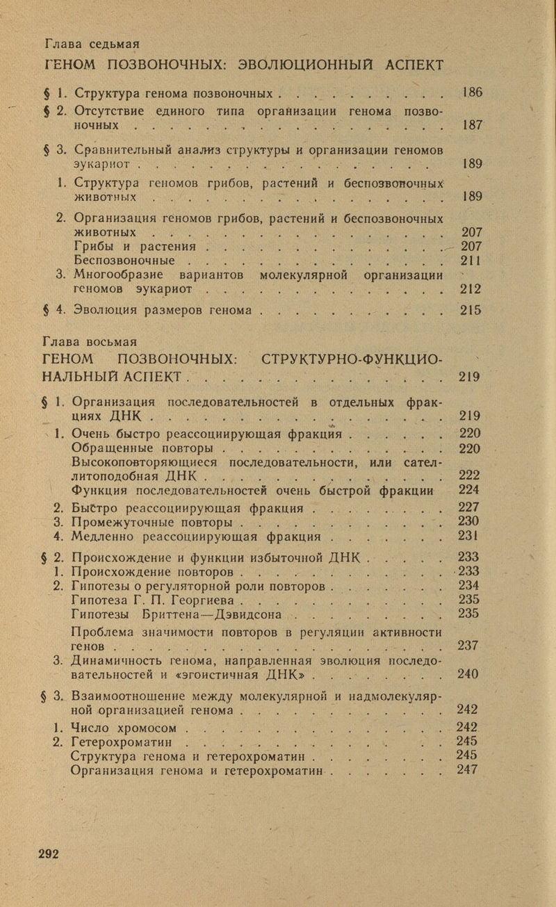 Глава седьмая ГЕНОМ ПОЗВОНОЧНЫХ: ЭВОЛЮЦИОННЫЙ АСПЕКТ § 1. Структура генома позвоночных 186 § 2. Отсутствие единого типа организации генома позво ночных ...... 187 § 3. Сравнительный анализ структуры и организации геномов эукариот 189 1. Структура геномов грибов, растений и беспозвоночных' животных . 189 2. Организация геномов грибов, растений и беспозвоночных животных 207 Грибы и растения 207 Беспозвоночные 211 3. Многообразие вариантов молекулярной организации геномов эукариот 212 § 4. Эволюция размеров генома 215 Глава восьмая ГЕНОМ ПОЗВОНОЧНЫХ: СТРУКТУРНО-ФУНКЦИО НАЛЬНЫЙ АСПЕКТ 219 § 1. Организация последовательностей в отдельных фрак циях ДНК 219 1. Очень быстро реассоциирующая фракция 220 Обращенные повторы 220 Высокоповторяющиеся последовательности, или сател литоподобная ДНК 222 Функция последовательностей очень быстрой фракции 224 2. Быстро реассоциирующая фракция . 227 3. Промежуточные повторы 230 4. Медленно реассоциирующая фракция 231 § 2. Происхождение и функции избыточной ДНК 233 1. Происхождение повторов . 233 2. Гипотезы о регуляторной роли повторов 234 Гипотеза Г. П. Георгиева 235 Гипотезы Бриттена—Дэвидсона 235 Проблема значимости повторов в регуляции активности генов 237 3. Динамичность генома, направленная эволюция последо вательностей и «эгоистичная ДНК» 240 § 3. Взаимоотношение между молекулярной и надмолекуляр ной организацией генома 242 1. Число хромосом 242 2. Гетерохроматин . . 245 Структура генома и гетерохроматин ........ 245 Организация генома и гетерохроматин 247