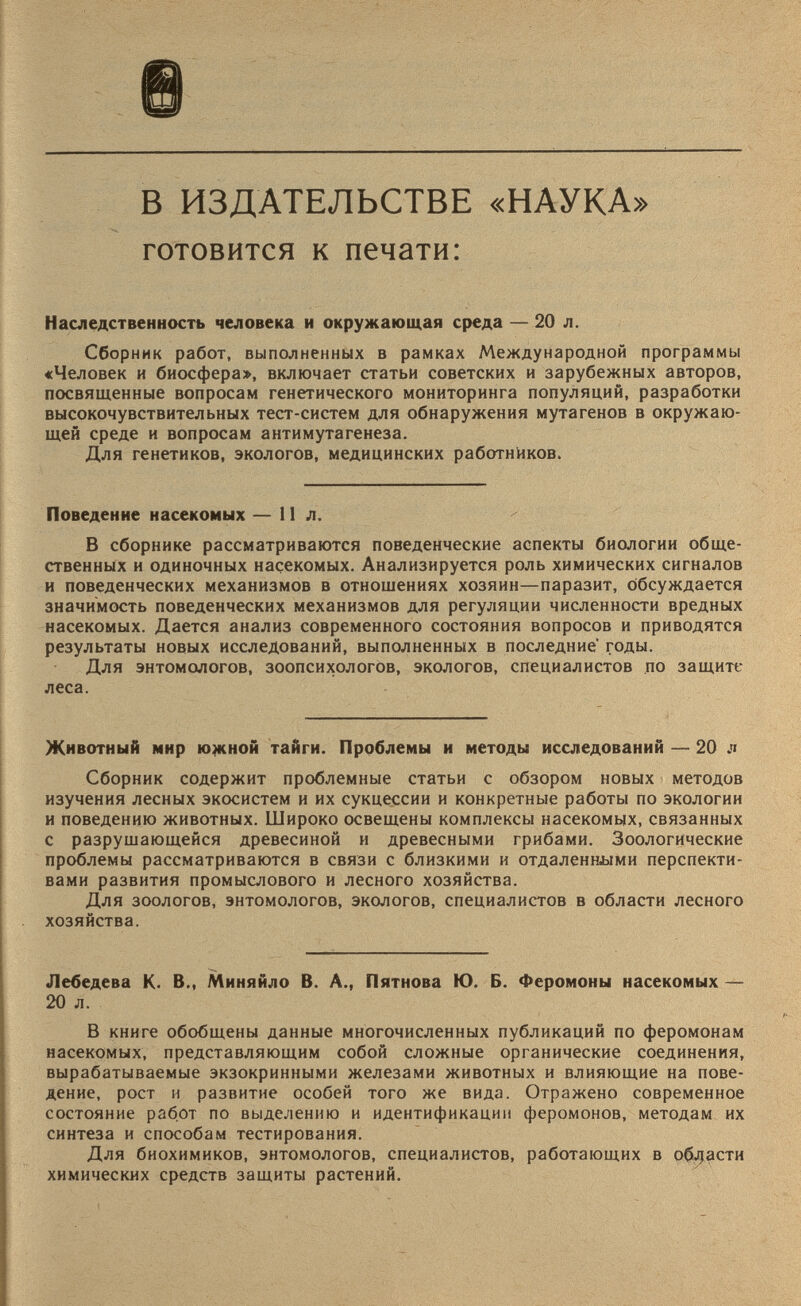 В ИЗДАТЕЛЬСТВЕ «НАУКА» готовится к печати: Наследственность человека и окружающая среда — 20 л. Сборник работ, выполненных в рамках Международной программы «Человек и биосфера», включает статьи советских и зарубежных авторов, посвященные вопросам генетического мониторинга популяций, разработки высокочувствительных тест-систем для обнаружения мутагенов в окружаю щей среде и вопросам антимутагенеза. Для генетиков, экологов, медицинских работников. Поведение насекомых — 11л. В сборнике рассматриваются поведенческие аспекты биологии обще ственных и одиночных насекомых. Анализируется роль химических сигналов и поведенческих механизмов в отношениях хозяин—паразит, обсуждается значимость поведенческих механизмов для регуляции численности вредных насекомых. Дается анализ современного состояния вопросов и приводятся результаты новых исследований, выполненных в последние годы. Для энтомологов, зоопсихологов, экологов, специалистов по защите леса. Животный мир южной тайги. Проблемы и методы исследований — 20 л Сборник содержит проблемные статьи с обзором новых методов изучения лесных экосистем и их сукцессии и конкретные работы по экологии и поведению животных. Широко освещены комплексы насекомых, связанных с разрушающейся древесиной и древесными грибами. Зоологические проблемы рассматриваются в связи с близкими и отдаленными перспекти вами развития промыслового и лесного хозяйства. Для зоологов, энтомологов, экологов, специалистов в области лесного хозяйства. Лебедева К. В., Миняйло В. А., Пятнова Ю. Б. Феромоны насекомых — 20 л. В книге обобщены данные многочисленных публикаций по феромонам насекомых, представляющим собой сложные органические соединения, вырабатываемые экзокринными железами животных и влияющие на пове дение, рост и развитие особей того же вида. Отражено современное состояние работ по выделению и идентификации феромонов, методам их синтеза и способам тестирования. Для биохимиков, энтомологов, специалистов, работающих в области химических средств защиты растений.