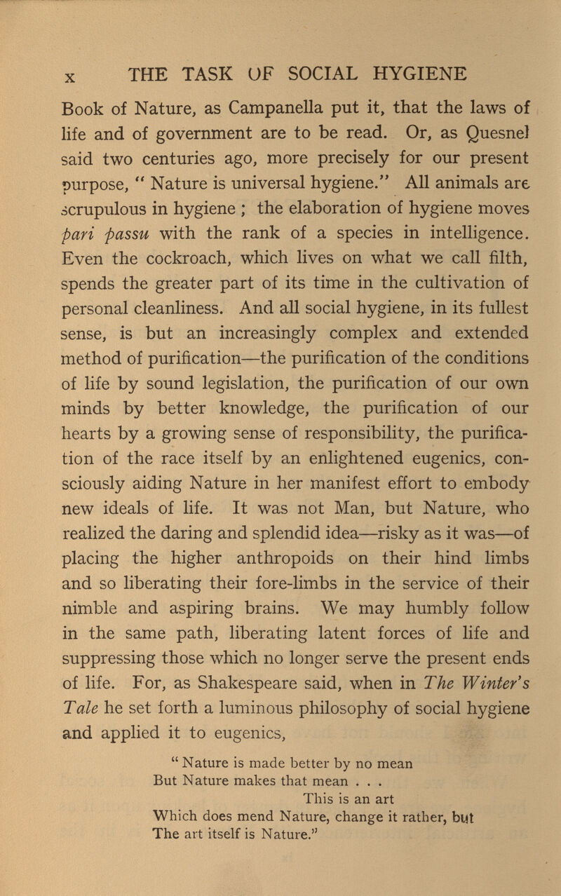 THE TASK OF SOCIAL HYGIENE Book of Nature, as Campanella put it, that the laws of life and of government are to be read. Or, as QuesneJ said two centuries ago, more precisely for our present purpose,  Nature is universal hygiene. All animals are scrupulous in hygiene ; the elaboration of hygiene moves pari passu with the rank of a species in intelligence. Even the cockroach, which lives on what we call filth, spends the greater part of its time in the cultivation of personal cleanliness. And all social hygiene, in its fullest sense, is but an increasingly complex and extended method of purification—the purification of the conditions of life by sound legislation, the purification of our own minds by better knowledge, the purification of our hearts by a growing sense of responsibility, the purifica¬ tion of the race itself by an enlightened eugenics, con¬ sciously aiding Nature in her manifest effort to embody new ideals of life. It was not Man, but Nature, who realized the daring and splendid idea—risky as it was—of placing the higher anthropoids on their hind limbs and so liberating their fore-limbs in the service of their nimble and aspiring brains. We may humbly foUow in the same path, liberating latent forces of life and suppressing those which no longer serve the present ends of life. For, as Shakespeare said, when in The Winter's Tale he set forth a luminous philosophy of social hygiene and applied it to eugenics,  Nature is made better by no mean But Nature makes that mean . . . This is an art Which does mend Nature, change it rather, but The art itself is Nature.