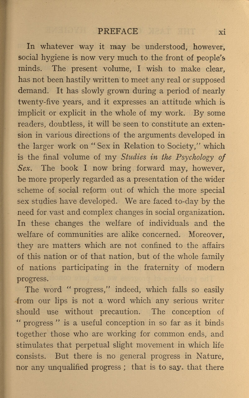 PREFACE xi In whatever way it may be understood, however, social hygiene is now very much to the front of people's minds. The present volume, I wish to make clear, has not been hastily written to meet any real or supposed demand. It has slowly grown during a period of nearly twenty-five years, and it expresses an attitude which is implicit or explicit in the whole of my work. By some readers, doubtless, it will be seen to constitute an exten¬ sion in various directions of the arguments developed in the larger work on Sex in Relation to Society, which is the final volume of my Studies in the Psychology of Sex. The book I now bring forward may, however, be more properly regarded as a presentation of the wider scheme of social reform out of which the more special sex studies have developed. We are faced to-day by the need for vast and complex changes in social organization. In these changes the welfare of individuals and the welfare of communities are alike concerned. Moreover, they are matters which are not confined to the affairs of this nation or of that nation, but of the whole family of nations participating in the fraternity of modern progress. The word  progress, indeed, which falls so easily <from our lips is not a word which any serious writer should use without precaution. The conception of  progress  is a useful conception in so far as it binds together those who are working for common ends, and stimulates that perpetual slight movement in which life consists. But there is no general progress in Nature, nor any unqualified progress ; that is to say. that there