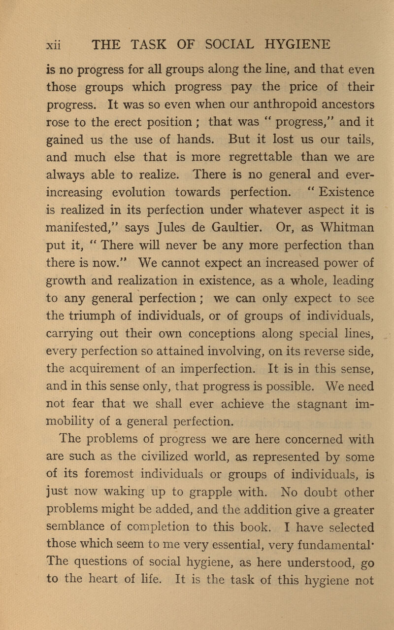 THE TASK OF SOCIAL HYGIENE is no progress for all groups along the line, and that even those groups which progress pay the price of their progress. It was so even when our anthropoid ancestors rose to the erect position ; that was  progress, and it gained us the use of hands. But it lost us our tails, and much else that is more regrettable than we are always able to realize. There is no general and ever- increasing evolution towards perfection.  Existence is realized in its perfection under whatever aspect it is manifested, says Jules de Gaultier. Or, as Whitman put it,  There will never be any more perfection than there is now. We cannot expect an increased power of growth and realization in existence, as a whole, leading to any general perfection ; we can only expect to see the triumph of individuals, or of groups of individuals, carrying out their own conceptions along special lines, every perfection so attained involving, on its reverse side, the acquirement of an imperfection. It is in this sense, and in this sense only, that progress is possible. We need not fear that we shall ever achieve the stagnant im¬ mobility of a general perfection. The problems of progress we are here concerned with are such as the civilized world, as represented by some of its forem.ost individuals or groups of individuals, is just now waking up to grapple with. No doubt other problems might be added, and the addition give a greater semblance of completion to this book. I have selected those which seem to me very essential, very fundamental* The questions of social hygiene, as here understood, go to the heart of life. It is the task of this hygiene not