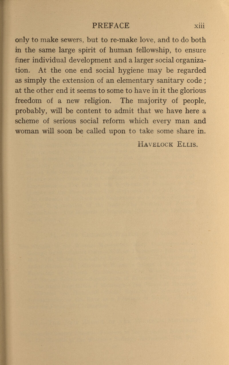 PREFACE xiii only to make sewers, but to re-make love, and to do both in the same large spirit of human fellowship, to ensure finer individual development and a larger social organiza¬ tion. At the one end social hygiene may be regarded as simply the extension of an elementary sanitary code ; at the other end it seems to some to have in it the glorious freedom of a new religion. The majority of people, probably, win be content to admit that we have here a scheme of serious social reform which every man and woman will soon be called upon to take some share in. Havelock Ellis.