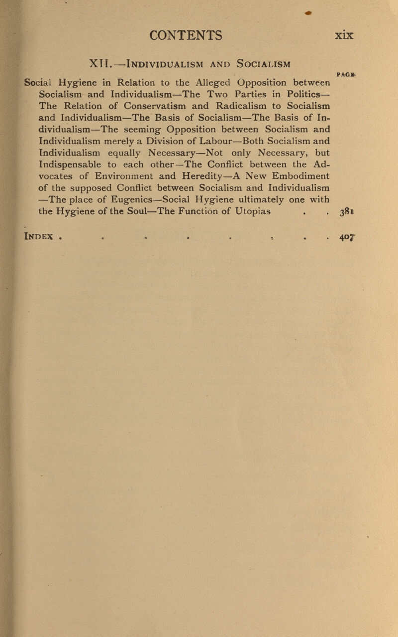 CONTENTS xix XIL—Individualism and Socialism РАСЖ. Social Hygiene in Relation to the Alleg-ed Opposition between Socialism and Individualism—The Two Parties in Politics— The Relation of Conservatism and Radicalism to Socialism and Individualism—The Basis of Socialism—The Basis of In¬ dividualism—The seeming Opposition between Socialism and Individualism merely a Division of Labour—Both Socialism and Individualism equally Necessary—Not only Necessary, but Indispensable to each other—The Conflict between the Ad¬ vocates of Environment and Heredity—A New Embodiment of the supposed Conflict between Socialism and Individualism —The place of Eugenics—Social Hygiene ultimately one with the Hygiene of the Soul—The Function of Utopias . . 381 Index . . . . . , . . 407