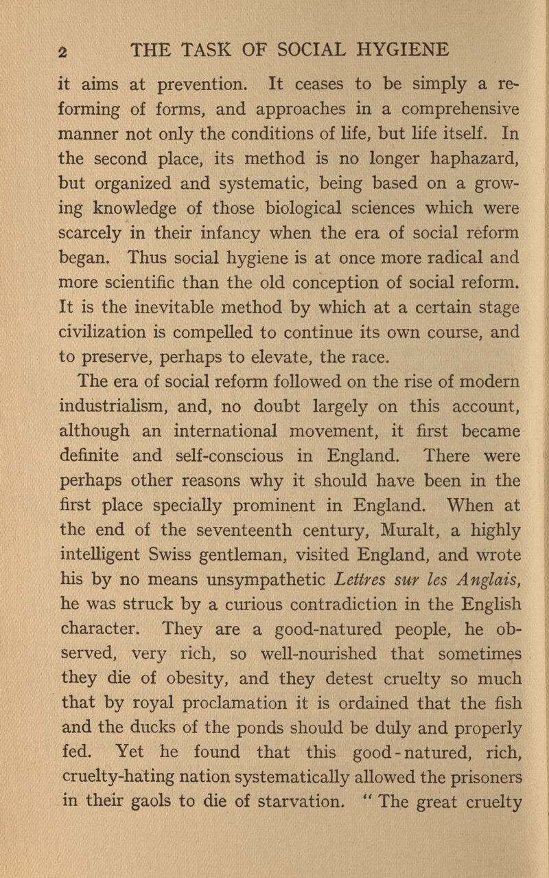 2 THE TASK OF SOCIAL HYGIENE it aims at prevention. It ceases to be simply a re¬ forming of forms, and approaches in a comprehensive manner not only the conditions of life, but life itself. In the second place, its method is no longer haphazard, but organized and systematic, being based on a grow¬ ing knowledge of those biological sciences which were scarcely in their infancy when the era of social reform began. Thus social hygiene is at once more radical and more scientific than the old conception of social reform. It is the inevitable method by which at a certain stage civilization is compelled to continue its own course, and to preserve, perhaps to elevate, the race. The era of social reform followed on the rise of modern industrialism, and, no doubt largely on this account, although an international movement, it first became definite and self-conscious in England. There were perhaps other reasons why it should have been in the first place specially prominent in England. When at the end of the seventeenth century. Murait, a highly intelligent Swiss gentleman, visited England, and wrote his by no means unsympathetic Lettres sur les Anglais, he was struck by a curious contradiction in the English character. They are a good-natured people, he ob¬ served, very rich, so well-nourished that sometimes they die of obesity, and they detest cruelty so much that by royal proclamation it is ordained that the fish and the ducks of the ponds should be duly and properly fed. Yet he found that this good-natured, rich, cruelty-hating nation systematically allowed the prisoners in their gaols to die of starvation.  The great cruelty
