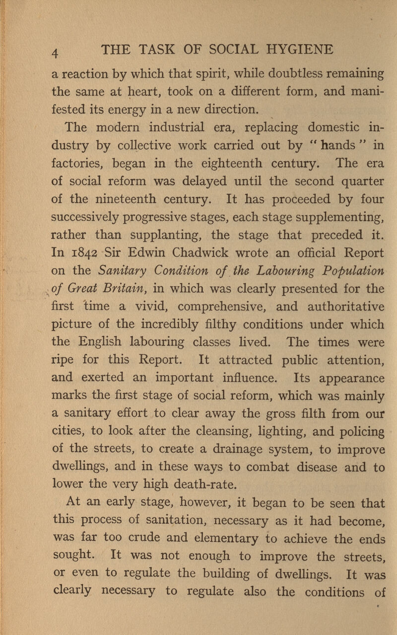 4 THE TASK OF SOCIAL HYGIENE a reaction by which that spirit, while doubtless remaining the same at heart, took on a different form, and mani¬ fested its energy in a new direction. The modern industrial era, replacing domestic in¬ dustry by collective work carried out by  hands  in factories, began in the eighteenth century. The era of social reform was delayed until the second quarter of the nineteenth century. It has proceeded by four successively progressive stages, each stage supplementing, rather than supplanting, the stage that preceded it. In 1842 Sir Edwin Chadwick wrote an official Report on the Sanitary Condition of the Labouring Population ^of Great Britain, in which was clearly presented for the first 'time a vivid, comprehensive, and authoritative picture of the incredibly filthy conditions under which the English labouring classes lived. The times were ripe for this Report. It attracted public attention, and exerted an important influence. Its appearance marks the first stage of social reform, which was mainly a sanitary eñort to clear away the gross filth from our cities, to look after the cleansing, lighting, and policing of the streets, to create a drainage system, to improve dwellings, and in these ways to combat disease and to lower the very high death-rate. At an early stage, however, it began to be seen that this process of sanitation, necessary as it had become, was far too crude and elementary to achieve the ends sought. It was not enough to improve the streets, or even to regulate the building of dwelHngs. It was clearly necessary to regulate also the conditions of
