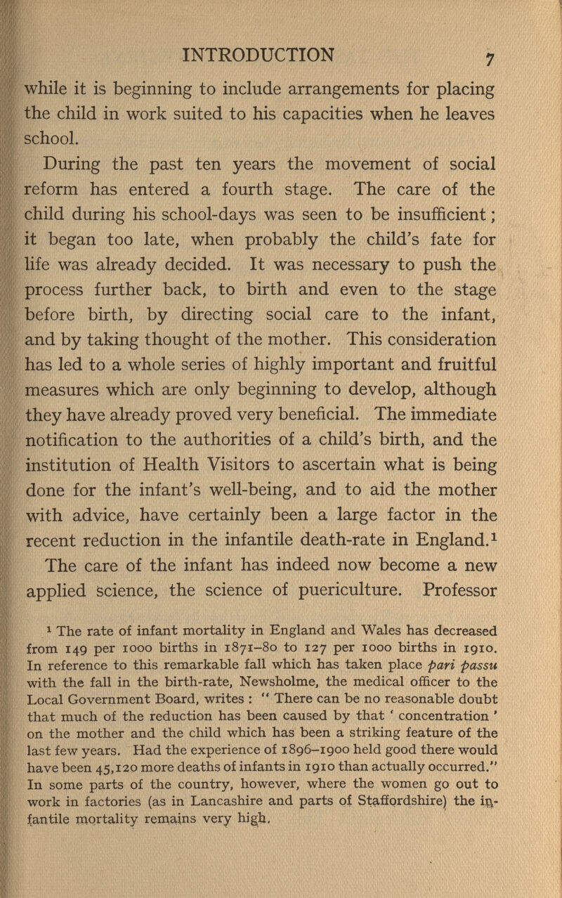 INTRODUCTION 7 while it is beginning to include arrangements for placing the child in work suited to his capacities when he leaves school. During the past ten years the movement of social reform has entered a fourth stage. The care of the child during his school-days was seen to be insufficient ; it began too late, when probably the child's fate for life was already decided. It was necessary to push the process further back, to birth and even to the stage before birth, by directing social care to the infant, and by taking thought of the mother. This consideration has led to a whole series of highly important and fruitful measures which are only beginning to develop, although they have already proved very beneficial. The immediate notification to the authorities of a child's birth, and the institution of Health Visitors to ascertain what is being done for the infant's well-being, and to aid the mother with advice, have certainly been a large factor in the recent reduction in the infantile death-rate in England.^ The care of the infant has indeed now become a new applied science, the science of puericulture. Professor 1 The rate of infant mortality in England and Wales has decreased from 149 per 1000 births in 1871-80 to 127 per 1000 births in 1910. In reference to this remarkable fall which has taken place pari passu with the fall in the birth-rate, Newsholme, the medical officer to the Local Government Board, writes :  There can be no reasonable doubt that much of the reduction has been caused by that ' concentration ' on the mother and the child which has been a striking feature of the last few years. Had the experience of 1896-1900 held good there would have been 45,120 more deaths of infants in 1910 than actually occurred. In some parts of the country, however, where the women go out to work in factories (as in Lancashire and parts of Staffordshire) the in¬ fantile mortality remains very hig^h-