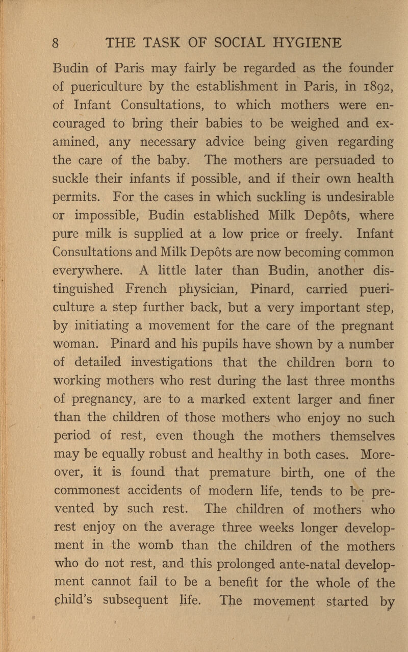 8 THE TASK OF SOCIAL HYGIENE Budin of Paris may fairly be regarded as the founder of puericulture by the establishment in Paris, in 1892, of Infant Consultations, to which mothers were en¬ couraged to bring their babies to be weighed and ex¬ amined, any necessary advice being given regarding the care of the baby. The mothers are persuaded to suckle their infants if possible, and if their own health permits. For the cases in which suckling is undesirable or impossible, Budin established Milk Depots, where pure milk is supplied at a low price or freely. Infant Consultations and Milk Depots are now becoming common everywhere. A little later than Budin, another dis¬ tinguished French physician, Pinard, carried pueri¬ culture a step further back, but a very important step, by initiating a movement for the care of the pregnant woman. Pinard and his pupils have shown by a number of detailed investigations that the children born to working mothers who rest during the last three months of pregnancy, are to a marked extent larger and finer than the children of those mothers who enjoy no such period of rest, even though the mothers themselves may be equally robust and healthy in both cases. More¬ over, it is found that premature birth, one of the commonest accidents of modern Hfe, tends to be pre¬ vented by such rest. The children of mothers who rest enjoy on the average three weeks longer develop¬ ment in the womb than the children of the mothers who do not rest, and this prolonged ante-natal develop¬ ment cannot fail to be a benefit for the whole of the child's subsequent life. The movement started by