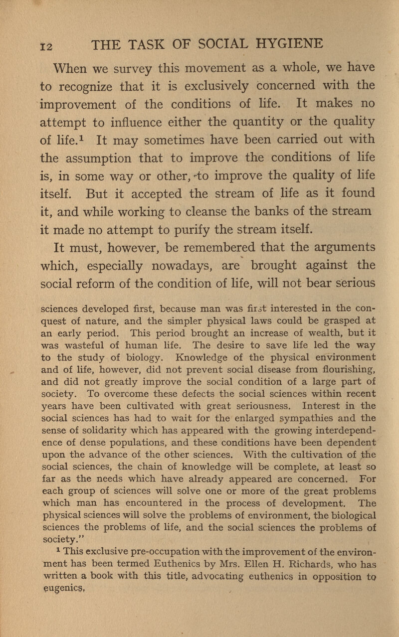 THE TASK OF SOCIAL HYGIENE When we survey this movement as a whole, we have to recognize that it is exclusively concerned with the improvement of the conditions of life. It makes no attempt to influence either the quantity or the quaHty of life.^ It may sometimes have been carried out with the assumption that to improve the conditions of life is, in some way or other,'^to improve the quality of life itself. But it accepted the stream of life as it found it, and while working to cleanse the banks of the stream it made no attempt to purify the stream itself. It must, however, be remembered that the arguments which, especially nowadays, are brought against the social reform of the condition of life, will not bear serious sciences developed first, because man was first interested in the con¬ quest of nature, and the simpler physical laws could be grasped at an early period. This period brought an increase of wealth, but it was wasteful of human life. The desire to save life led the way to the study of biology. Knowledge of the physical environment and of life, however, did not prevent social disease from flourishing, and did not greatly improve the social condition of a large part of society. To overcome these defects the social sciences within recent years have been cultivated with great seriousness. Interest in the social sciences has had to wait for the enlarged sympathies and the sense of solidarity which has appeared with the growing interdepend¬ ence of dense populations, and these conditions have been dependent upon the advance of the other sciences. With the cultivation of the social sciences, the chain of knowledge will be complete, at least so far as the needs which have already appeared are concerned. For each group of sciences will solve one or more of the great problems wliich man has encountered in the process of development. The physical sciences will solve the problems of environment, the biological sciences the problems of life, and the social sciences the problems of society. ^ This exclusive pre-occupation with the improvement of the environ¬ ment has been termed Euthenics by Mrs. Ellen H. Richards, who has written a book with this title, advocating euthenics in opposition tp eugenics,