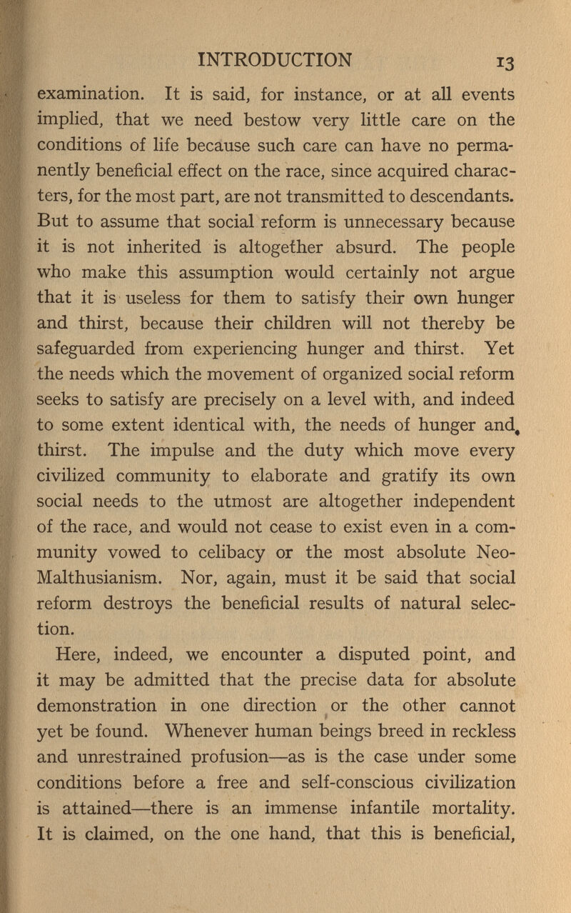 INTRODUCTION 13 examination. It is said, for instance, or at all events implied, that we need bestow very little care on the conditions of life because such care can have no perma¬ nently beneficial efíect on the race, since acquired charac¬ ters, for the most part, are not transmitted to descendants. But to assume that social reform is unnecessary because it is not inherited is altogether absurd. The people who make this assumption would certainly not argue that it is useless for them to satisfy their own hunger and thirst, because their children will not thereby be safeguarded from experiencing hunger and thirst. Yet the needs which the movement of organized social reform seeks to satisfy are precisely on a level with, and indeed to some extent identical with, the needs of hunger and, thirst. The impulse and the duty which move every civilized community to elaborate and gratify its own social needs to the utmost are altogether independent of the race, and would not cease to exist even in a com¬ munity vowed to celibacy or the most absolute Neo- Malthusianism. Nor, again, must it be said that social reform destroys the beneficial results of natural selec¬ tion. Here, indeed, we encounter a disputed point, and it may be admitted that the precise data for absolute demonstration in one direction or the other cannot yet be found. Whenever human beings breed in reckless and unrestrained profusion—as is the case under some conditions before a free and self-conscious civilization is attained—there is an immense infantile mortality. It is claimed, on the one hand, that this is beneficial.
