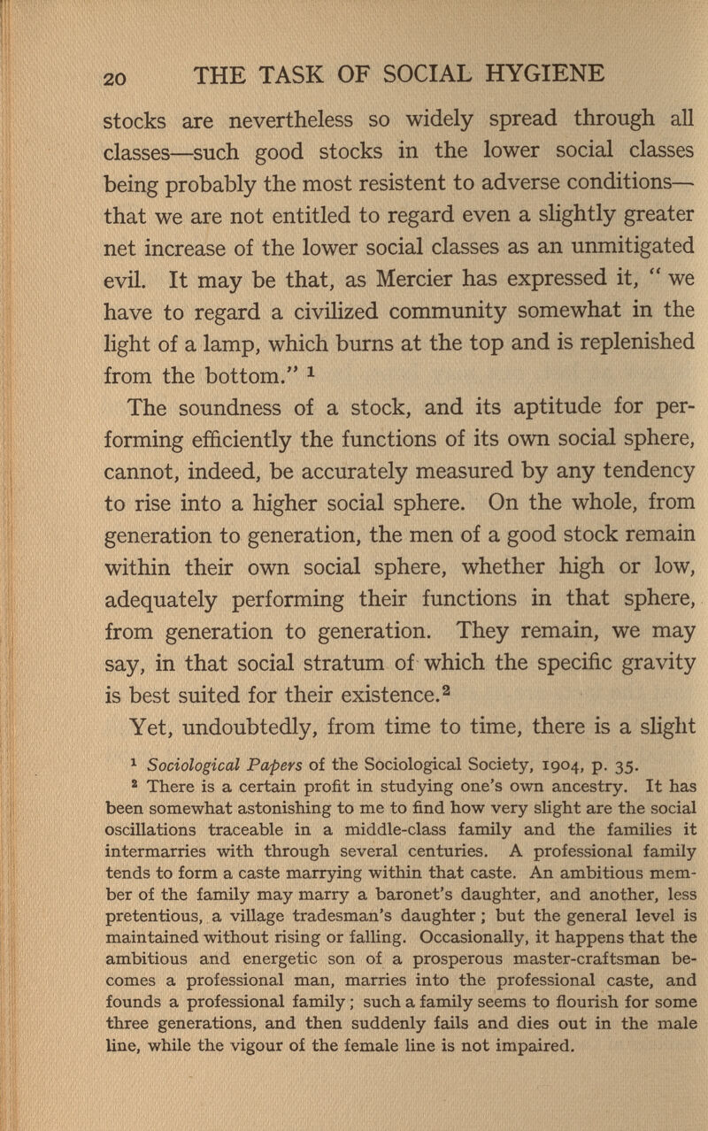 THE TASK OF SOCIAL HYGIENE stocks are nevertheless so widely spread through all classes—such good stocks in the lower social classes being probably the most resistent to adverse conditions— that we are not entitled to regard even a slightly greater net increase of the lower social classes as an unmitigated evil. It may be that, as Mercier has expressed it,  we have to regard a civilized community somewhat in the light of a lamp, which burns at the top and is replenished from the bottom. ^ The soundness of a stock, and its aptitude for per¬ forming efficiently the functions of its own social sphere, cannot, indeed, be accurately measured by any tendency to rise into a higher social sphere. On the whole, from generation to generation, the men of a good stock remain within their own social sphere, whether high or low, adequately performing their functions in that sphere, from generation to generation. They remain, we may say, in that social stratum of which the specific gravity is best suited for their existence. ^ Yet, undoubtedly, from time to time, there is a slight 1 Sociological Papers of the Sociological Society, 1904, p. 35. ^ There is a certain profit in studying one's own ancestry. It has been somewhat astonishing to me to find how very slight are the social oscillations traceable in a middle-class family and the families it intermarries with through several centuries. A professional family tends to form a caste marrjdng within that caste. An ambitious mem¬ ber of the family may marry a baronet's daughter, and another, less pretentious, a village tradesman's daughter ; but the general level is maintained without rising or falling. Occasionally, it happens that the ambitious and energetic son of a prosperous master-craftsman be¬ comes a professional man, marries into the professional caste, and founds a professional family ; such a family seems to ñourish for some three generations, and then suddenly fails and dies out in the male line, while the vigour of the female line is not impaired.