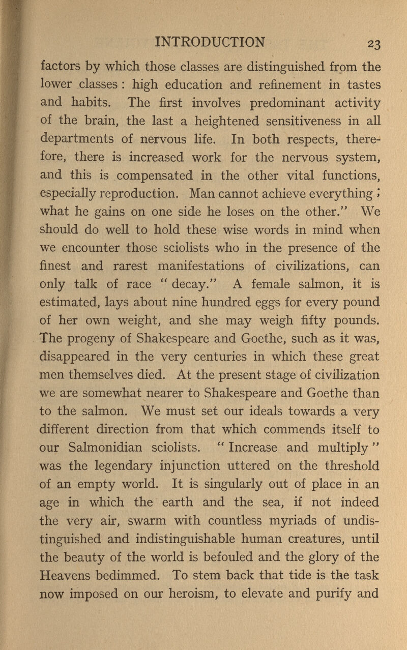 INTRODUCTION 23 factors by which those classes are distinguished from the lower classes : high education and refinement in tastes and habits. The first involves predominant activity of the brain, the last a heightened sensitiveness in all departments of nervous life. In both respects, there¬ fore, there is increased work for the nervous system, and this is compensated in the other vital functions, especially reproduction. Man cannot achieve everything >* what he gains on one side he loses on the other. We should do well to hold these wise words in mind when we encounter those sciolists who in the presence of the finest and rarest manifestations of civilizations, can only talk of race  decay. A female salmon, it is estimated, lays about nine hundred eggs for every pound of her own weight, and she may weigh fifty pounds. The progeny of Shakespeare and Goethe, such as it was, disappeared in the very centuries in which these great men themselves died. At the present stage of civilization we are somewhat nearer to Shakespeare and Goethe than to the salmon. We must set our ideals towards a very different direction from that which commends itself to our Salmonidian sciolists.  Increase and multiply  was the legendary injunction uttered on the threshold of an empty world. It is singularly out of place in an age in which the earth and the sea, if not indeed the very air, swarm with countless myriads of undis¬ tinguished and indistinguishable human creatures, until the beauty of the world is befouled and the glory of the Heavens bedimmed. To stem back that tide is the task now imposed on our heroism, to elevate and purify and