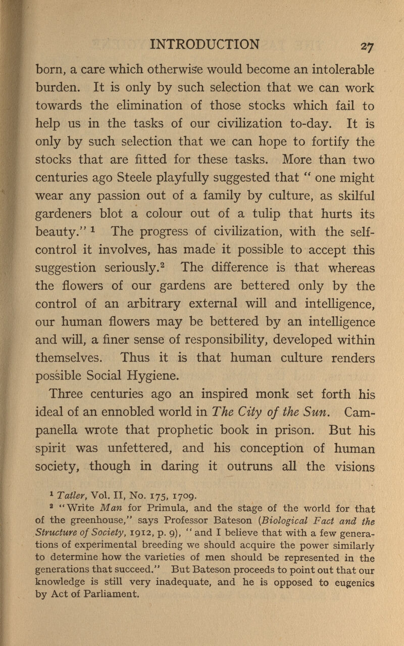 INTRODUCTION 27 born, a care which otherwise would become an intolerable burden. It is only by such selection that we can work towards the elimination of those stocks which fail to help us in the tasks of our civilization to-day. It is only by such selection that we can hope to fortify the stocks that are fitted for these tasks. More than two centuries ago Steele playfully suggested that  one might wear any passion out of a family by culture, as skilful gardeners blot a colour out of a tulip that hurts its beauty. 1 The progress of civilization, with the self- control it involves, has made it possible to accept this suggestion seriously.2 The difference is that whereas the flowers of our gardens are bettered only by the control of an arbitrary external will and intelligence, our human flowers may be bettered by an intelligence and will, a finer sense of responsibility, developed within themselves. Thus it is that human culture renders possible Social Hygiene. Three centuries ago an inspired monk set forth his ideal of an ennobled world in The City of the Sun. Cam¬ panella wrote that prophetic book in prison. But his spirit was unfettered, and his conception of human society, though in daring it outruns all the visions ^ Taller, Vol. II, No. 175, 1709. 2 Write Man for Primula, and the stage of the world for that of the greenhouse, says Professor Bateson {Biological Fact and the Structure of Society, 1912, p. 9),  and I believe that with a few genera¬ tions of experimental breeding we should acquire the power similarly to determine how the varieties of men should be represented in the generations that succeed. But Bateson proceeds to point out that our knowledge is still very inadequate, and he is opposed to eugenics by Act of Parliament.