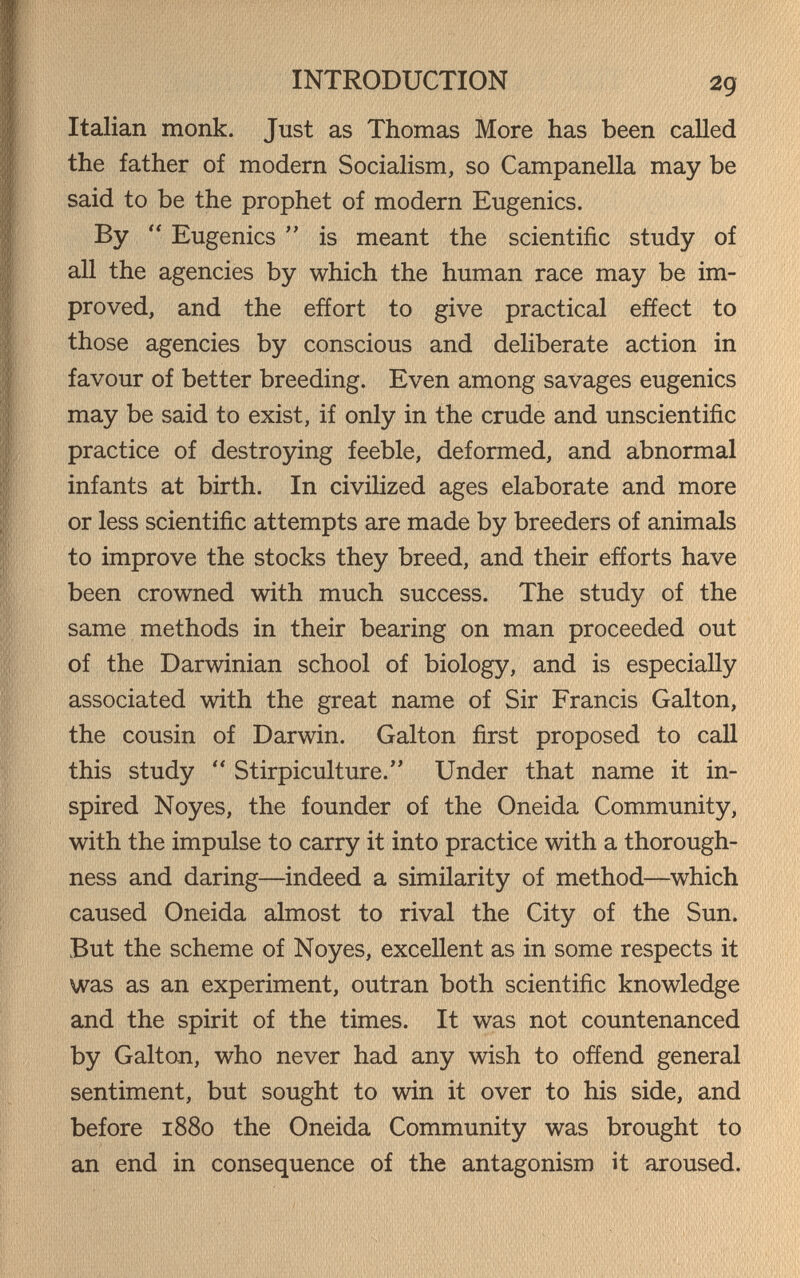 INTRODUCTION 29 Italian monk. Just as Thomas More has been called the father of modern Socialism, so Campanella may be said to be the prophet of modern Eugenics. By  Eugenics  is meant the scientific study of all the agencies by which the human race may be im¬ proved, and the effort to give practical effect to those agencies by conscious and deliberate action in favour of better breeding. Even among savages eugenics may be said to exist, if only in the crude and unscientific practice of destroying feeble, deformed, and abnormal infants at birth. In civilized ages elaborate and more or less scientific attempts are made by breeders of animals to improve the stocks they breed, and their efforts have been crowned with much success. The study of the same methods in their bearing on man proceeded out of the Darwinian school of biology, and is especially associated with the great name of Sir Francis Galton, the cousin of Darwin. Galton first proposed to call this study  Stirpiculture. Under that name it in¬ spired Noyes, the founder of the Oneida Community, with the impulse to carry it into practice with a thorough¬ ness and daring—indeed a similarity of method—^which caused Oneida almost to rival the City of the Sun. But the scheme of Noyes, excellent as in some respects it was as an experiment, outran both scientific knowledge and the spirit of the times. It was not countenanced by Galton, who never had any wish to offend general sentiment, but sought to win it over to his side, and before 1880 the Oneida Community was brought to an end in consequence of the antagonism it aroused.