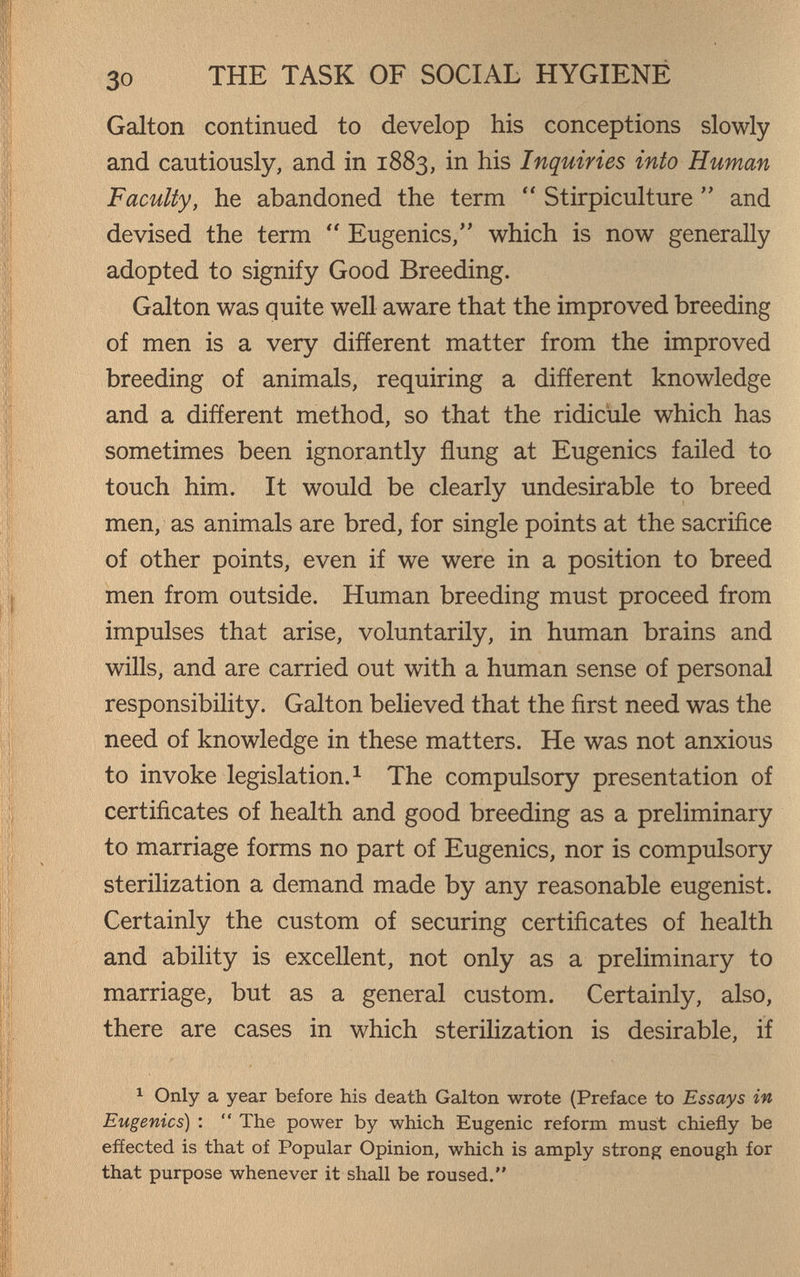 30 THE TASK OF SOCIAL HYGIENE Galton continued to develop his conceptions slowly and cautiously, and in 1883, in his Inquiries into Human Faculty, he abandoned the term  Stirpiculture  and devised the term  Eugenics/' which is now generally adopted to signify Good Breeding. Galton was quite well aware that the improved breeding of men is a very different matter from the improved breeding of animals, requiring a different knowledge and a different method, so that the ridicule which has sometimes been ignorantly flung at Eugenics failed to touch him. It would be clearly undesirable to breed men, as animals are bred, for single points at the sacrifice of other points, even if we were in a position to breed men from outside. Human breeding must proceed from impulses that arise, voluntarily, in human brains and wills, and are carried out with a human sense of personal responsibility. Galton believed that the first need was the need of knowledge in these matters. He was not anxious to invoke legislation. ^ The compulsory presentation of certificates of health and good breeding as a preliminary to marriage forms no part of Eugenics, nor is compulsory sterilization a demand made by any reasonable eugenist. Certainly the custom of securing certificates of health and ability is excellent, not only as a preliminary to marriage, but as a general custom. Certainly, also, there are cases in which sterilization is desirable, if ^ Only a year before his death Galton wrote (Preface to Essays in Eugenics) :  The power by which Eugenic reform must chiefly be effected is that of Popular Opinion, which is amply strong enough for that purpose whenever it shall be roused,