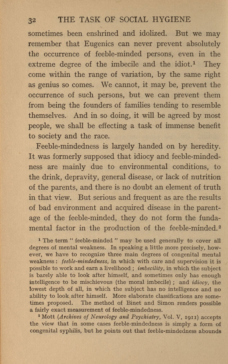 32 THE TASK OF SOCIAL HYGIENE sometimes been enshrined and idolized. But we may remember that Eugenics can never prevent absolutely the occurrence of feeble-minded persons, even in the extreme degree of the imbecile and the idiot.^ They come within the range of variation, by the same right as genius so comes. We cannot, it may be, prevent the occurrence of such persons, but we can prevent them from being the founders of families tending to resemble themselves. And in so doing, it will be agreed by most people, we shall be effecting a task of immense benefit to society and the race. Feeble-mindedness is largely handed on by heredity. ' It was formerly supposed that idiocy and feeble-minded- ness are mainly due to environmental conditions, to the drink, depravity, general disease, or lack of nutrition of the parents, and there is no doubt an element of truth in that view. But serious and frequent as are the results of bad environment and acquired disease in the parent¬ age of the feeble-minded, they do not form the funda¬ mental factor in the production of the feeble-minded.^ ^ The term  feeble-minded  may be used generally to cover all degrees of mental weakness. In speaking a little more precisely, how¬ ever, we have to recognize three main degrees of congenital mental weakness : feeble-mindedness, in which with care and supervision it is possible to work and earn a livelihood ; imbecility, in which the subject is barely able to look after himself, and sometimes only has enough intelligence to be mischievous (the moral imbecile) ; and idiocy, the lowest depth of all, in which the subject has no intelligence and no ability to look after himself. More elaborate classifications are some¬ times proposed. The method of Binet and Simon renders possible a fairly exact measurement of feeble-mindedness. 2 Mott [Archives of Neurology and Psychiatry, Vol, V, 1911) accepts the view that in some cases feeble-mindedness is simply a form of congenital syphilis, but he points out that feeble-mindedness abounds