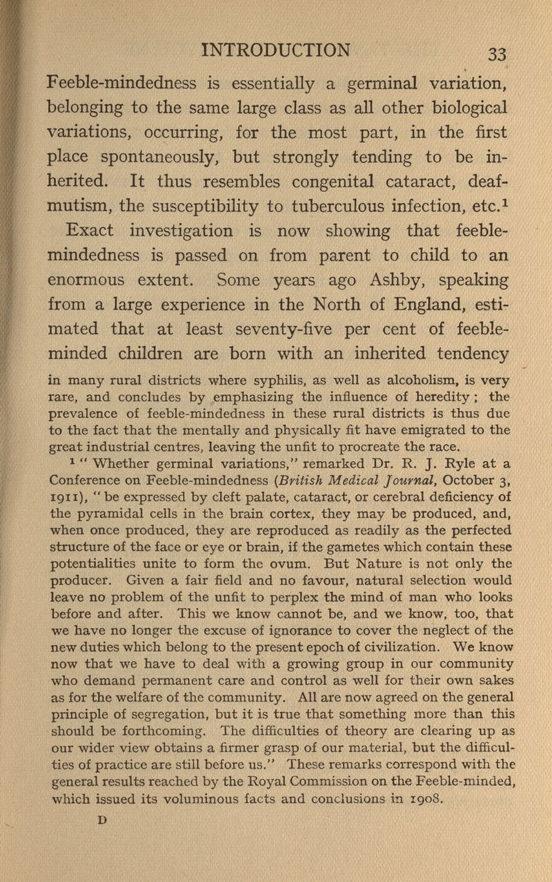 INTRODUCTION 33 Feeble-mindedness is essentially a germinal variation, belonging to the same large class as all other biological variations, occurring, for the most part, in the first place spontaneously, but strongly tending to be in¬ herited. It thus resembles congenital cataract, deaf- mutism, the susceptibility to tuberculous infection, etc.^ Exact investigation is now showing that feeble¬ mindedness is passed on from parent to child to an enormous extent. Some years ago Ashby, speaking from a large experience in the North of England, esti¬ mated that at least seventy-five per cent of feeble¬ minded children are born with an inherited tendency in many rural districts where syphilis, as well as alcoholism, is very rare, and concludes by emphasizing the influence of heredity ; the prevalence of feeble-mindedness in these rural districts is thus due to the fact that the mentally and physically fit have emigrated to the great industrial centres, leaving the unfit to procreate the race. ^  Whether germinal variations, remarked Dr. R. J. Ryle at a Conference on Feeble-mindedness {British Medical Journal, October 3, 1911), be expressed by cleft palate, cataract, or cerebral deficiency of the pyramidal cells in the brain cortex, they may be produced, and, when once produced, they are reproduced as readily as the perfected structure of the face or eye or brain, if the gametes which contain these potentialities unite to form the ovum. But Nature is not only the producer. Given a fair field and no favour, natural selection would leave no problem of the unfit to perplex the mind of man who looks before and after. This we know cannot be, and we know, too, that we have no longer the excuse of ignorance to cover the neglect of the new duties which belong to the present epoch of civilization. We know now that we have to deal with a growing group in our community who demand permanent care and control as well for their own sakes as for the welfare of the community. All are now agreed on the general principle of segregation, but it is true that something more than this should be forthcoming. The difficulties of theory are clearing up as our wider view obtains a firmer grasp of our material, but the difficul¬ ties of practice are still before us. These remarks correspond with the general results reached by the Royal Commission on the Feeble-minded, which issued its voluminous facts and conclusions in 1908. D
