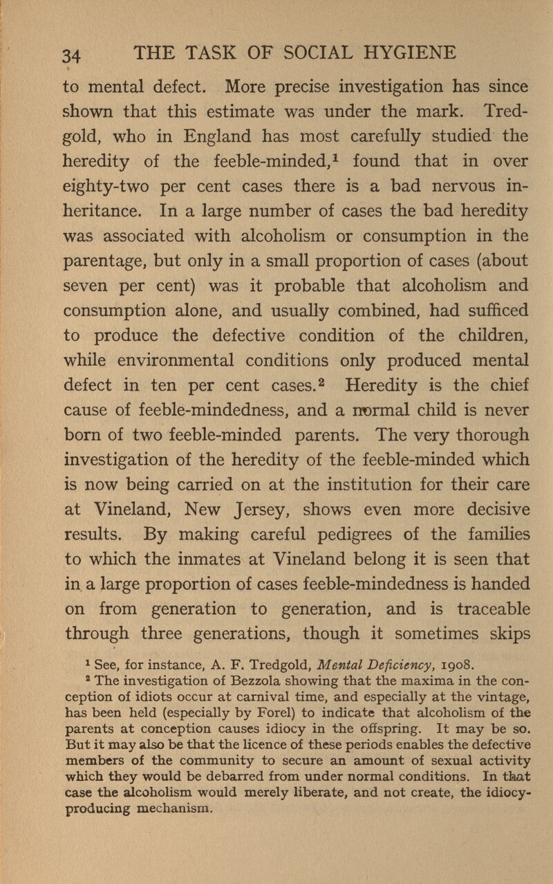 »• '■ ■ •, Ï ■ ■■ Î' 34 THE TASK OF SOCIAL HYGIENE I to mental defect. More precise investigation has since shown that this estimate was under the mark. Tred- I gold, who in England has most carefuUy studied the heredity of the feeble-minded, ^ found that in over eighty-two per cent cases there is a bad nervous in¬ heritance. In a large number of cases the bad heredity was associated with alcoholism or consumption in the parentage, but only in a small proportion of cases (about seven per cent) was it probable that alcoholism and consumption alone, and usually combined, had sufficed to produce the defective condition of the children, while environmental conditions only produced mental defect in ten per cent cases. ^ Heredity is the chief cause of feeble-mindedness, and a normal child is never born of two feeble-minded parents. The very thorough investigation of the heredity of the feeble-minded which is now being carried on at the institution for their care at Vineland, New Jersey, shows even more decisive results. By making careful pedigrees of the families to which the inmates at Vineland belong it is seen that in a large proportion of cases feeble-mindedness is handed on from generation to generation, and is traceable through three generations, though it sometimes skips 1 See, for instance, A. F. Tredgold, Mental Deficiency, 1908. ® The investigation of Bezzola showing that the maxima in the con¬ ception of idiots occur at carnival time, and especially at the vintage, has been held (especially by Forel) to indicate that alcoholism of the parents at conception causes idiocy in the ofíspring. It may be so. But it may also be that the licence of these periods enables the defective members of the community to secure an amount of sexual activity which they would be debarred from under normal conditions. In that case the aJcoholism would merely liberate, and not create, the idiocy- producing mechanism.