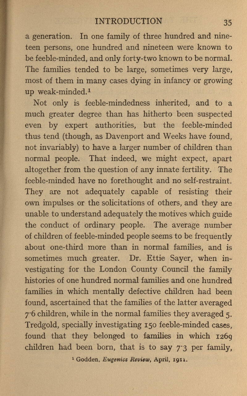 INTRODUCTION 35 a generation. In one family of three hundred and nine¬ teen persons, one hundred and nineteen were known to be feeble-minded, and only forty-two known to be normal. The families tended to be large, sometimes very large, most of them in many cases dying in infancy or growing up weak-minded. 1 Not only is feeble-mindedness inherited, and to a much greater degree than has hitherto been suspected even by expert authorities, but the feeble-minded thus tend (though, as Davenport and Weeks have found, not invariably) to have a larger number of children than normal people. That indeed, we might expect, apart altogether from the question of any innate fertility. The feeble-minded have no forethought and no self-restraint. They are not adequately capable of resisting their own impulses or the solicitations of others, and they are unable to understand adequately the motives which guide the conduct of ordinary people. The average number of children of feeble-minded people seems to be frequently about one-third more than in normal families, and is sometimes much greater. Dr. Ettie Sayer, when in¬ vestigating for the London County Council the family histories of one hundred normal families and one hundred families in which mentally defective children had been found, ascertained that the families of the latter averaged 7-6 children, while in the normal families they averaged 5. Tredgold, specially investigating 150 feeble-minded cases, found that they belonged to families in which 126g children had been born, that is to say 7'3 per family, ^ Godden, Eugenics Review, April, 191 i.