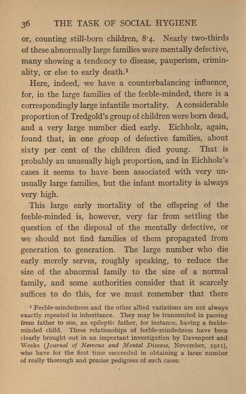 Зб THE TASK OF SOCIAL HYGIENE or, counting still-born children, 8*4. Nearly two-thirds of these abnormally large families were mentally defective, many showing a tendency to disease, pauperism, crimin¬ ality, or else to early death. ^ Here, indeed, we have a counterbalancing influence^ for, in the large families of the feeble-minded, there is a correspondingly large infantile mortality. A considerable proportion of Tredgold's group of children were born dead, and a very large number died early. Eichholz, again, found that, in one group of defective families, about sixty per cent of the children died young. That is probably an unusually high proportion, and in Eichholz's cases it seems to have been associated with very un¬ usually large famiUes, but the infant mortality is always very high. This large early mortality of the offspring of the feeble-minded is, however, very far from settling the question of the disposal of the mentally defective, or we should not find families of them propagated from generation to generation. The large number who die early merely serves, roughly speaking, to reduce the size of the abnormal family to the size of a normal family, and some authorities consider that it scarcely suffices to do this, for we must remember that there 1 Feeble-mindedness and the other allied variations are not always exactly repeated in inheritance. They may be transmuted in passing from father to son, an epileptic father, for instance, having a feeble¬ minded child. These relationships of feeble-mindedness have been clearly brought out in an important investigation by Davenport and Weeks {Journal of Nervous and Mental Disease, November, 1911), who have for the first time succeeded in obtaining a 1аг€:е number of really thorough and precise pedigrees of such cases.