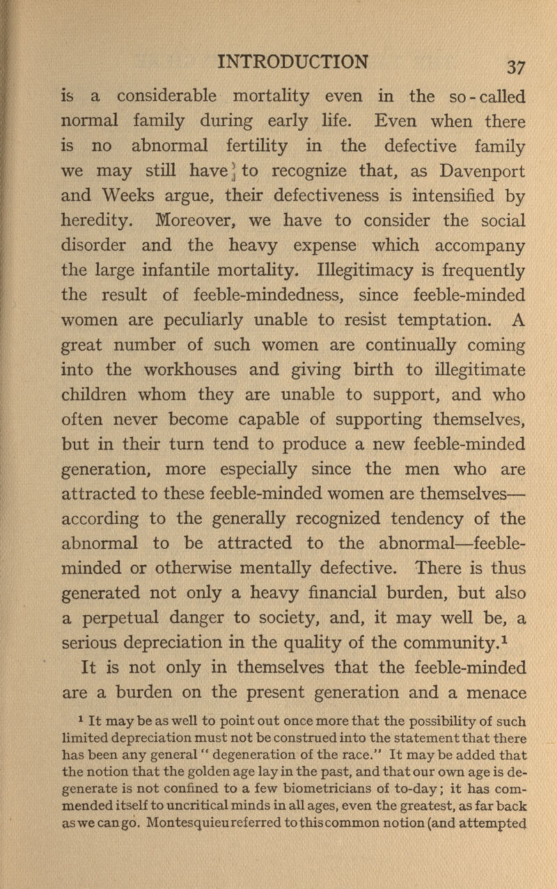 INTRODUCTION 37 is a considerable mortality even in the so-called normal family during early life. Even when there is no abnormal fertility in the defective family we may still have J to recognize that, as Davenport and Weeks argue, their defectiveness is intensified by heredity. Moreover, we have to consider the social disorder and the heavy expense which accompany the large infantile mortality. Illegitimacy is frequently the result of feeble-mindedness, since feeble-minded women are peculiarly unable to resist temptation. A great number of such women are continually coming into the workhouses and giving birth to illegitimate children whom they are unable to support, and who often never become capable of supporting themselves, but in their turn tend to produce a new feeble-minded generation, more especially since the men who are attracted to these feeble-minded women are themselves— according to the generally recognized tendency of the abnormal to be attracted to the abnormal—feeble¬ minded or otherwise mentally defective. There is thus generated not only a heavy financial burden, but also a perpetual danger to society, and, it may well be, a serious depreciation in the quaHty of the community. ^ It is not only in themselves that the feeble-minded are a burden on the present generation and a menace 1 It may be as well to point out once more that the possibility of such limited depreciation must not be construed into the statement that there has been any general  degeneration of the race. It may be added that the notion that the golden age lay in the past, and that our own age is de¬ generate is not confined to a few biometricians of to-day ; it has com¬ mended itself to uncritical minds in all ages, even the greatest, as far back as we can go. Montesquieu referred tothiscommon notion (and attempted