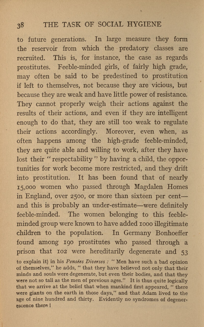 38 THE TASK OF SOCIAL HYGIENE to future generations. In large measure they form the reservoir from which the predatory classes are recruited. This is, for instance, the case as regards prostitutes. Feeble-minded girls, of fairly high grade, may often be said to be predestined to prostitution if left to themselves, not because they are vicious, bul because they are weak and have little power of resistance, They cannot properly weigh their actions against the results of their actions, and even if they are intelligent enough to do that, they are still too weak to regulate their actions accordingly. Moreover, even when, as often happens among the high-grade feeble-minded, they are quite able and willing to work, after they have lost their  respectability  by having a child, the oppor¬ tunities for work become more restricted, and they drift into prostitution. It has been found that of nearly 15,000 women who passed through Magdalen Homes in England, over 2500, or more than sixteen per cent— and this is probably an under-estimate—were definitely feeble-minded. The women belonging to this feeble¬ minded group were known to have added 1000 illegitimate chüdren to the population. In Germany Bonhoeffer found among 190 prostitutes who passed through a prison that 102 were hereditarily degenerate and 53 to explain it) in his Pensées Diverses :  Men have such a bad opinion of themselves, he adds,  that they have believed not only that their minds and souls were degenerate, but even their bodies, and that they were not so tall as the men of previous ages. It is thus quite logically that we arrive at the belief that when mankind first appeared,  there were giants on the earth in those days, and that Adam И ved to the age of nine hundred and thirty. Evidently no syndromes of degener^ çgcence ther« î