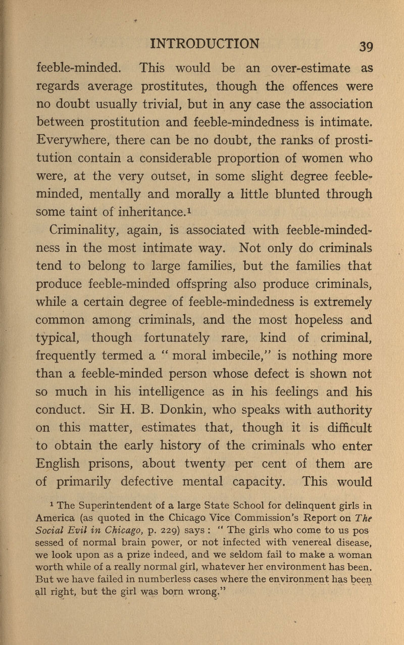 INTRODUCTION 39 feeble-minded. This would be an over-estimate as regards average prostitutes, though the offences were no doubt usually trivial, but in any case the association between prostitution and feeble-mindedness is intimate. Everywhere, there can be no doubt, the ranks of prosti¬ tution contain a considerable proportion of women who were, at the very outset, in some slight degree feeble» minded, mentally and morally a little blunted through some taint of inheritance.^ Criminality, again, is associated with feeble-minded¬ ness in the most intimate way. Not only do criminals tend to belong to large families, but the families that produce feeble-minded offspring also produce criminals, while a certain degree of feeble-mindedness is extremely common among criminals, and the most hopeless and typical, though fortunately rare, kind of criminal, frequently termed a  moral imbecile, is nothing more than a feeble-minded person whose defect is shown not so much in his intelligence as in his feelings and his conduct. Sir H. B. Donkin, who speaks with authority on this matter, estimates that, though it is difficult to obtain the early history of the criminals who enter English prisons, about twenty per cent of them are of primarily defective mental capacity. This would 1 The Superintendent of a large State School for delinquent girls in America (as quoted in the Chicago Vice Commission's Report on The Social Evil in Chicago, p. 229) says :  The girls who come to us pos sessed of normal brain power, or not infected with venereal disease, we look upon as a prize indeed, and we seldom fail to make a woman worth while of a really normal girl, whatever her environment has been. But we have failed in numberless cases where the environment has been all right, but the girl was born wrong.