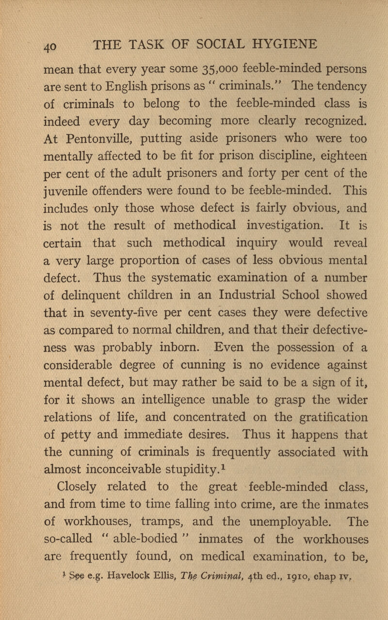40 THE TASK OF SOCIAL HYGIENE mean that every year some 35,000 feeble-minded persons are sent to English prisons as  criminals. The tendency of criminals to belong to the feeble-minded class is indeed every day becoming more clearly recognized. At Pentonville, putting aside prisoners who were too mentally añected to be fit for prison discipline, eighteen per cent of the adult prisoners and forty per cent of the juvenile offenders were found to be feeble-minded. This includes only those whose defect is fairly obvious, and is not the result of methodical investigation. It is certain that such methodical inquiry would reveal a very large proportion of cases of less obvious mental defect. Thus the systematic examination of a number of delinquent children in an Industrial School showed that in seventy-five per cent cases they were defective as compared to normal children, and that their defective¬ ness was probably inborn. Even the possession of a considerable degree of cunning is no evidence against mental defect, but may rather be said to be a sign of it, for it shows an intelligence unable to grasp the wider relations of life, and concentrated on the gratification of petty and immediate desires. Thus it happens that the cunning of criminals is frequently associated with almost inconceivable stupidity. ^ Closely related to the great feeble-minded class, and from time to time falling into crime, are the inmates of workhouses, tramps, and the unemployable. The so-called  able-bodied  inmates of the workhouses are frequently found, on medical examination, to be, J S§e e.g. Havelock Ellis, The Criminal, ^th e4., 1910, chap ïv,