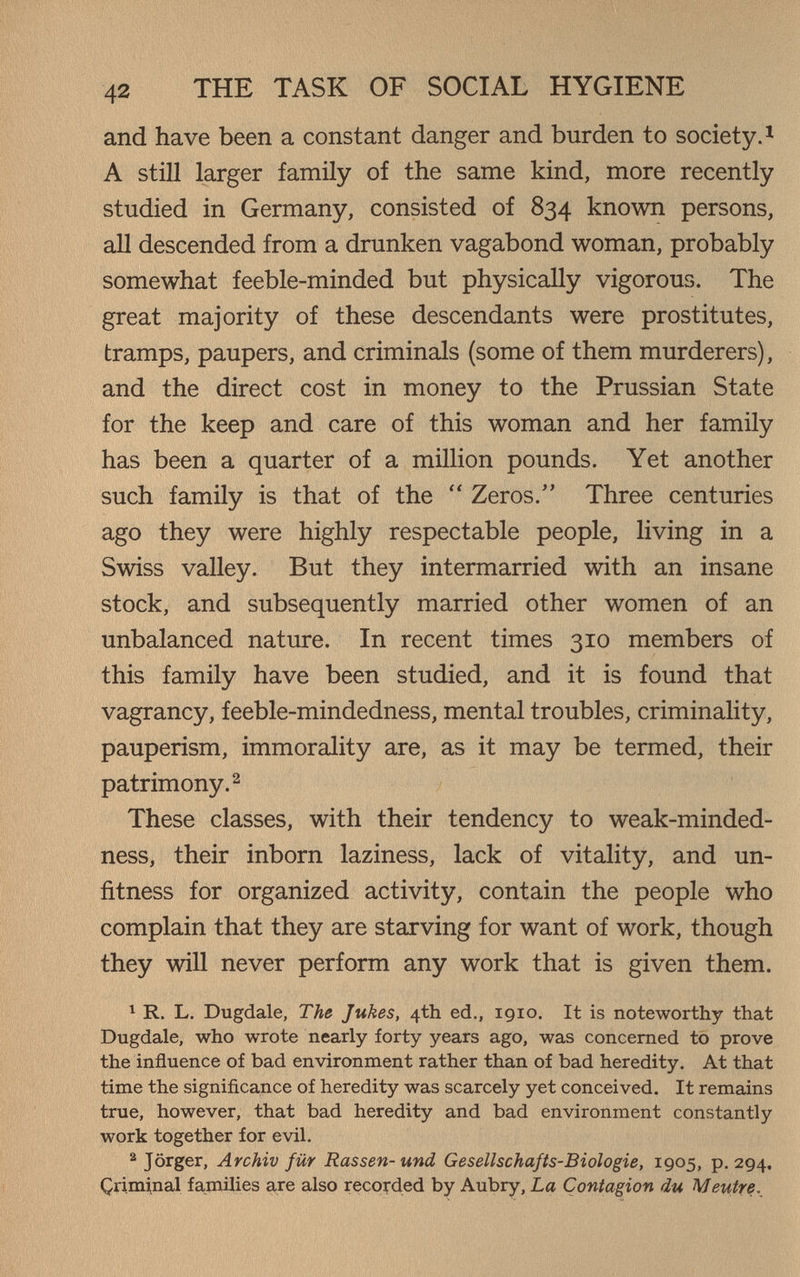 42 THE TASK OF SOCIAL HYGIENE and have been a constant danger and burden to society. ^ A still larger family of the same kind, more recently studied in Germany, consisted of 834 known persons, all descended from a drunken vagabond woman, probably somewhat feeble-minded but physically vigorous. The great majority of these descendants were prostitutes, tramps, paupers, and criminals (some of them murderers), and the direct cost in money to the Prussian State for the keep and care of this woman and her family has been a quarter of a million pounds. Yet another such family is that of the  Zeros. Three centuries ago they were highly respectable people, living in a Swiss valley. But they intermarried with an insane stock, and subsequently married other women of an unbalanced nature. In recent times 310 members of this family have been studied, and it is found that vagrancy, feeble-mindedness, mental troubles, criminality, pauperism, immorality are, as it may be termed, their patrimony. 2 These classes, with their tendency to weak-minded¬ ness, their inborn laziness, lack of vitality, and un¬ fitness for organized activity, contain the people who complain that they are starving for want of work, though they will never perform any work that is given them. 1 R. L. Dugdale, The Jukes, 4th ed., 1910. It is noteworthy that Dugdale, who wrote nearly forty years ago, was concerned to prove the influence of bad environment rather than of bad heredity. At that time the significance of heredity was scarcely yet conceived. It remains true, however, that bad heredity and bad environment constantly work together for evil. ^ Jörger, Archiv für Rassen-und Gesellschafts-Biologie, 1905, p. 294, Çriminal families a,re also reco^-ded by Aubry, La Contagion du Meutre.