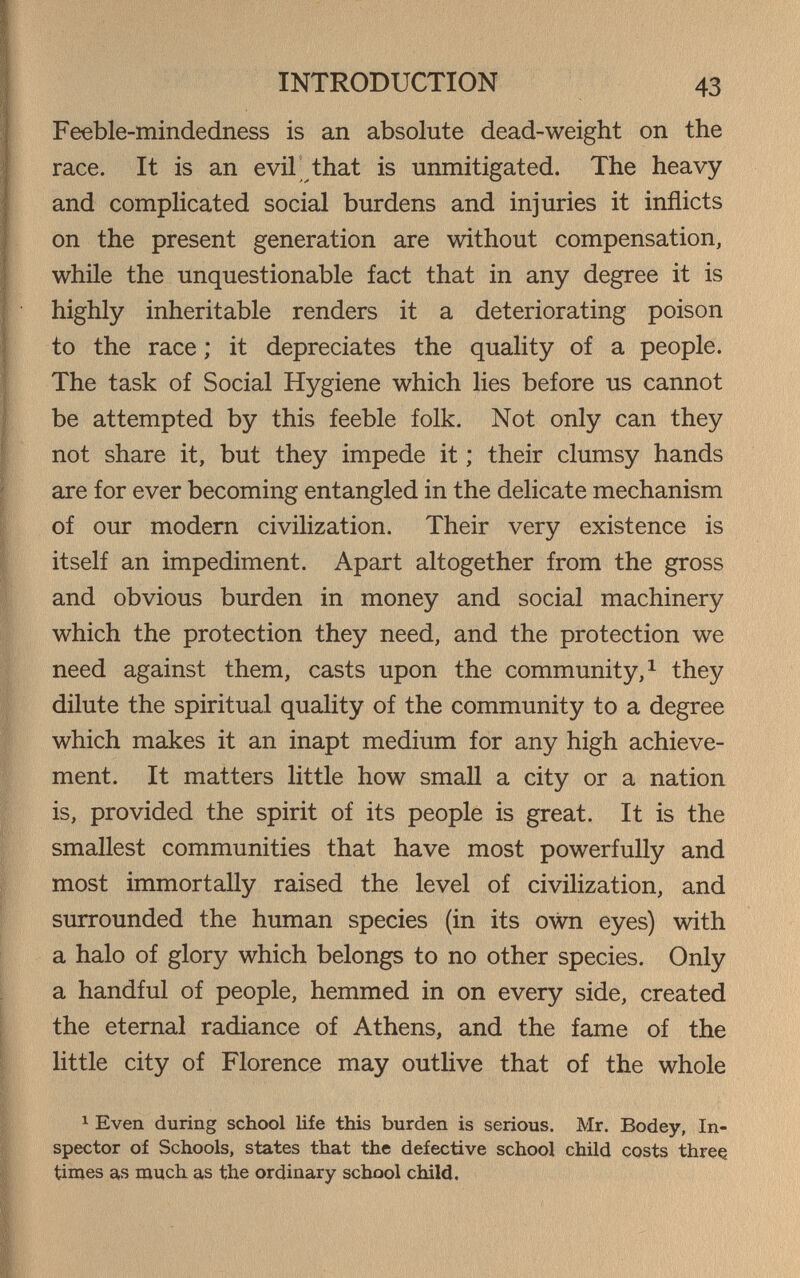 INTRODUCTION 43 Feeble-mindedness is an absolute dead-weight on the race. It is an evil that is unmitigated. The heavy and complicated social burdens and injuries it inflicts on the present generation are without compensation, while the unquestionable fact that in any degree it is highly inheritable renders it a deteriorating poison to the race ; it depreciates the quality of a people. The task of Social Hygiene which lies before us cannot be attempted by this feeble folk. Not only can they not share it, but they impede it ; their clumsy hands are for ever becoming entangled in the delicate mechanism of our modern civilization. Their very existence is itself an impediment. Apart altogether from the gross and obvious burden in money and social machinery which the protection they need, and the protection we need against them, casts upon the community,^ they dilute the spiritual quality of the community to a degree which makes it an inapt medium for any high achieve¬ ment. It matters little how small a city or a nation is, provided the spirit of its people is great. It is the smallest communities that have most powerfully and most immortally raised the level of civilization, and surrounded the human species (in its own eyes) with a halo of glory which belongs to no other species. Only a handful of people, hemmed in on every side, created the eternal radiance of Athens, and the fame of the little city of Florence may outlive that of the whole 1 Even during school life this burden is serious. Mr. Bodey, In¬ spector of Schools, states that the defective school child costs three times as much as the ordinary school child.