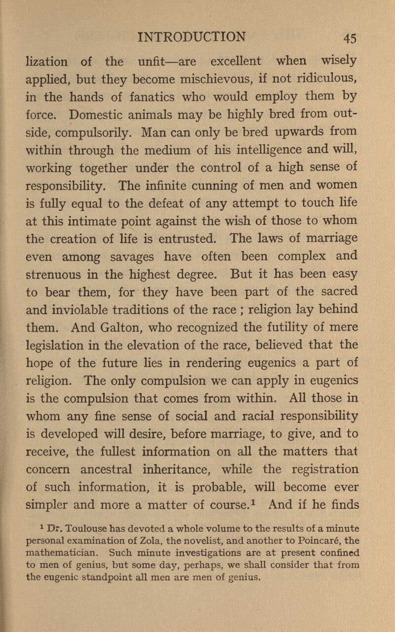 INTRODUCTION 45 lization of the unfit—are excellent when wisely applied, but they become mischievous, if not ridiculous, in the hands of fanatics who would employ them by force. Domestic animals may be highly bred from out¬ side, compulsorily. Man can only be bred upwards from within through the medium of his intelligence and wiU, working together under the control of a high sense of responsibiHty. The infinite cunning of men and women is fully equal to the defeat of any attempt to touch life at this intimate point against the wish of those to whom the creation of life is entrusted. The laws of ma.rriage even among savages have often been complex and strenuous in the highest degree. But it has been easy to bear them, for they have been part of the sacred and inviolable traditions of the race ; religion lay behind them. And Galton, who recognized the futility of mere legislation in the elevation of the race, beheved that the hope of the future lies in rendering eugenics a part of religion. The only compulsion we can apply in eugenics is the compulsion that comes from within. All those in whom any fine sense of social and racial responsibility is developed will desire, before marriage, to give, and to receive, the fuUest information on all the matters that concern ancestral inheritance, while the registration of such information, it is probable, will become ever simpler and more a matter of course.^ And if he finds ^ Dr, Toulouse has devoted a whole volume to the results of a minute personal examination of Zola, the novelist, and another to Poincaré, the mathematician. Such minute investigations are at present confined to men of genius, but some day, perhaps, we shall consider that from the eugenic standpoint all men are men of genius.