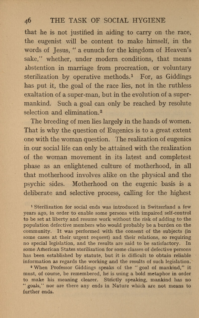4б THE TASK OF SOCIAL HYGIENE that he is not justified in aiding to carry on the race, the eugenist will be content to make himself, in the words of Jesus,  a eunuch for the kingdom of Heaven's sake, whether, under modern conditions, that means abstention in marriage from procreation, or voluntary sterilization by operative methods.^ For, as Giddings has put it, the goal of the race lies, not in the ruthless exaltation of a super-man, but in the evolution of a super- mankind. Such a goal can only be reached by resolute selection and elimination. ^ The breeding of men lies largely in the hands of women. That is why the question of Eugenics is to a great extent one with the woman question. The realization of eugenics in our social life can only be attained with the realization of the woman movement in its latest and completest phase as an enlightened culture of motherhood, in all that motherhood involves alike on the physical and the psychic sides. Motherhood on the eugenic basis is a deliberate and selective process, calling for the highest ^ sterilization for social ends was introduced in Switzerland a few years ago, in order to enable some persons with impaired self-control to be set at liberty and resume work without the risk of adding to the population defective members who would probably be a burden on the community. It was performed with the consent of the subjects (in some cases at their urgent request) and their relations, so requiring no special legislation, and the results are said to be satisfactory. In some American States sterilization for some classes of defective persons has been established by statute, but it is difficult to obtain reliable information as regards the working and the results of such legislation. ^ When Professor Giddings speaks of the  goal of mankind, it must, of course, be remembered, he is using a bold metaphor in order to make his meaning clearer. Strictly speaking, mankind has no  goals, nor are there any ends in Nature which are not means to further ends.
