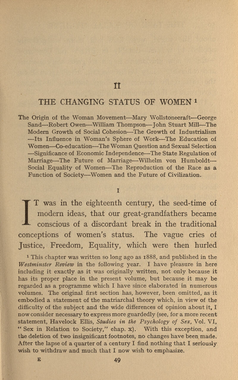 п «■■■ THE CHANGING STATUS OF WOMEN » The Origin of the Woman Movement—Mary Wollstonecraft—George Sand—-Robert Owen—^William Thompson—John Stuart Mill—The Modem Growth of Social Cohesion—The Growth of Industrialism —Its Influence in Woman's Sphere of Work—The Education of Women—Co-education—The Woman Question and Sexual Selection —Significance of Economic Independence—The State Regulation of Marriage—The Future of Marriage—Wilhelm von Humboldt— Social Equality of Women—The Reproduction of the Race as a Function of Society—Women and the Future of CiviHzation. I IT was in the eighteenth century, the seed-time of modern ideas, that our great-grandfathers became conscious of a discordant break in the traditional conceptions of women's status. The vague cries of Justice, Freedom, Equahty, which were then hurled ^ This chapter was written so long ago as 1888, and published in the Westminster Review in the following year. I have pleasure in here including it exactly as it was originally written, not only because it has its proper place in the present volume, but because it may be regarded as a programme which I have since elaborated in numerous volumes. The original first section has, however, been omitted, as it embodied a statement of the matriarchal theory which, in view of the difíiculty of the subject and the wide difíerences of opinion about it, I now consider necessary to express more guardedly (see, for a more recent statement, Havelock Ellis, Studies in the Psychology of Sex, Vol. VI, *' Sex in Relation to Society, chap. x). With this exception, and the deletion of two insignificant footnotes, no changes have been made. After the lapse of a quarter of a century I find nothing that I seriously wish to withdraw and much that I now wish to emphasize. E 49