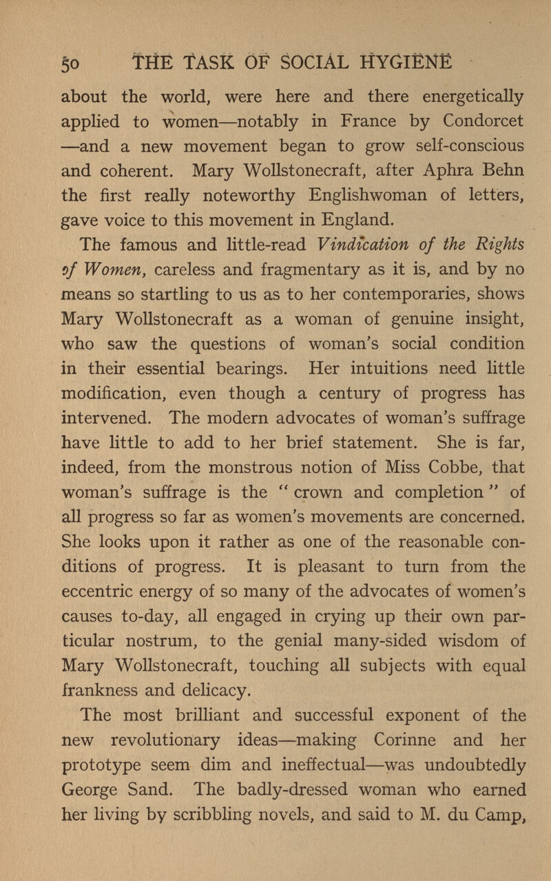 50 THE TASK OF SOCIAL HYGIËNÊ about the world, were here and there energetically applied to women—notably in France by Condorcet —and a new movement began to grow self-conscious and coherent. Mary Wollstonecraft, after Aphra Behn the first really noteworthy Englishwoman of letters, gave voice to this movement in England. The famous and little-read Vindication of the Rights of Women, careless and fragmentary as it is, and by no means so startling to us as to her contemporaries, shows Mary Wollstonecraft as a woman of genuine insight, who saw the questions of woman's social condition in their essential bearings. Her intuitions need little modification, even though a century of progress has intervened. The modern advocates of woman's suffrage have little to add to her brief statement. She is far, indeed, from the monstrous notion of Miss Cobbe, that woman's suffrage is the  crown and completion  of all progress so far as women's movements are concerned. She looks upon it rather as one of the reasonable con¬ ditions of progress. It is pleasant to turn from the eccentric energy of so many of the advocates of women's causes to-day, all engaged in crying up their own par¬ ticular nostrum, to the genial many-sided wisdom of Mary Wollstonecraft, touching all subjects with equal frankness and delicacy. The most brilliant and successful exponent of the new revolutionary ideas—making Corinne and her prototype seem dim and ineffectual—was undoubtedly George Sand. The badly-dressed woman who earned her living by scribbling novels, and said to M. du Camp,