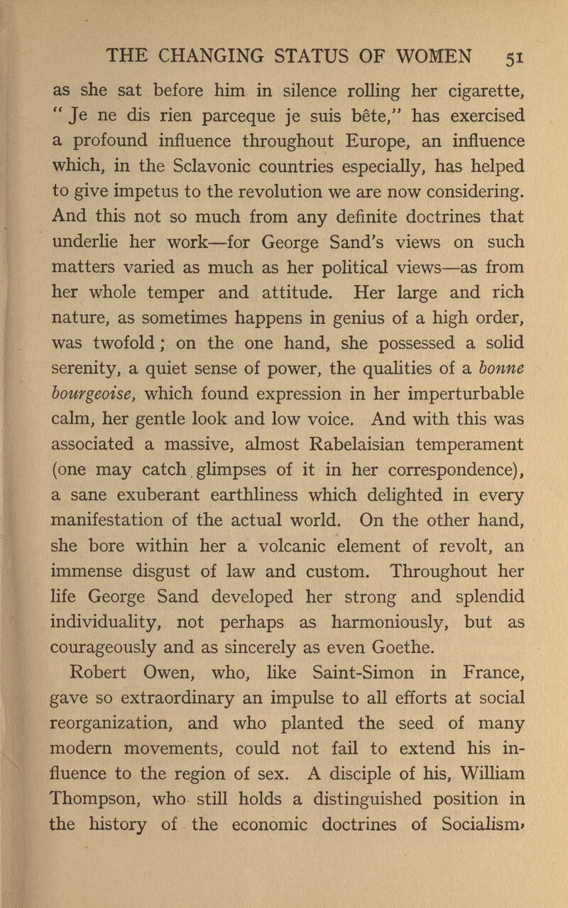 THE CHANGING STATUS OF WOMEN 51 as she sat before him in silence roUing her cigarette, Je ne dis rien parceque je suis bête, has exercised a profound influence throughout Europe, an influence which, in the Sclavonic countries especially, has helped to give impetus to the revolution we are now considering. And this not so much from any definite doctrines that underlie her work—for George Sand's views on such matters varied as much as her political views—as from her whole temper and attitude. Her large and rich nature, as sometimes happens in genius of a high order, was twofold ; on the one hand, she possessed a solid serenity, a quiet sense of power, the qualities of a bonne bourgeoise, which found expression in her imperturbable calm, her gentle look and low voice. And with this was associated a massive, almost Rabelaisian temperament (one may catch, glimpses of it in her correspondence), a sane exuberant earthliness which delighted in every manifestation of the actual world. On the other hand, she bore within her a volcanic element of revolt, an immense disgust of law and custom. Throughout her life George Sand developed her strong and splendid individuality, not perhaps as harmoniously, but as courageously and as sincerely as even Goethe. Robert Owen, who, like Saint-Simon in France, gave so extraordinary an impulse to all efforts at social reorganization, and who planted the seed of many modern movements, could not fail to extend his in¬ fluence to the region of sex. A disciple of his, William Thompson, who still holds a distinguished position in the history of the economic doctrines of Socialism»