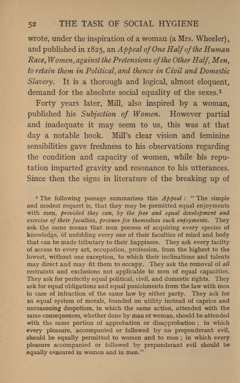 52 THE TASK OF SOCIAL HYGIENE wrote, under the inspiration of a woman (a Mrs. Wheeler), and published in 1825, an Appeal of One Half of the Human Race, Women, against the Pretensions of the Other Half, Men, to retain them in Political, and thence in Civil and Domestic Slavery. It is a thorough and logical, almost eloquent, demand for the absolute social equality of the sexes. ^ Forty years later, Mill, also inspired by a woman, published his Subjection of Women. However partial and inadequate it may seem to us, this was at that day a notable book. Mill's clear vision and feminine sensibilities gave freshness to his observations regarding the condition and capacity of women, while his repu¬ tation imparted gravity and resonance to his utterances. Since then the signs in literature of the breaking up of ^ The following passage summarizes this Appeal :  The simple and modest request is, that they may be permitted equal enjoyments with men, provided they can, by the free and equal development and exercise of their faculties, procure for themselves such enjoyments. They ask the^same means that men possess of acquiring every species of knowledge, of unfolding every one of their faculties of mind and body that can be made tributary to their happiness. They ask every facilty of access to every art, occupation, profession, from the highest to the lowest, without one exception, to which their inclinations and talents may direct and may fit them to occupy. They ask the removal of all restraints and exclusions not applicable to men of equal capacities. They ask for perfectly equal political, civil, and domestic rights. They ask for equal obligations and equal punishments from the law with men in case of infraction of the same law by either party. They ask for an equal system of morals, founded on utility instead of caprice and unreasoning despotism, in which the same action, attended with the вате consequences, whether done by man or woman, should be attended with the same portion of approbation or disapprobation ; in which every pleasure, accompanied or followed by no preponderant evil, should be equally permitted to women and to men ; in which every pleasure accompanied or followed by preponderant evil should be equally censured in women and in men.
