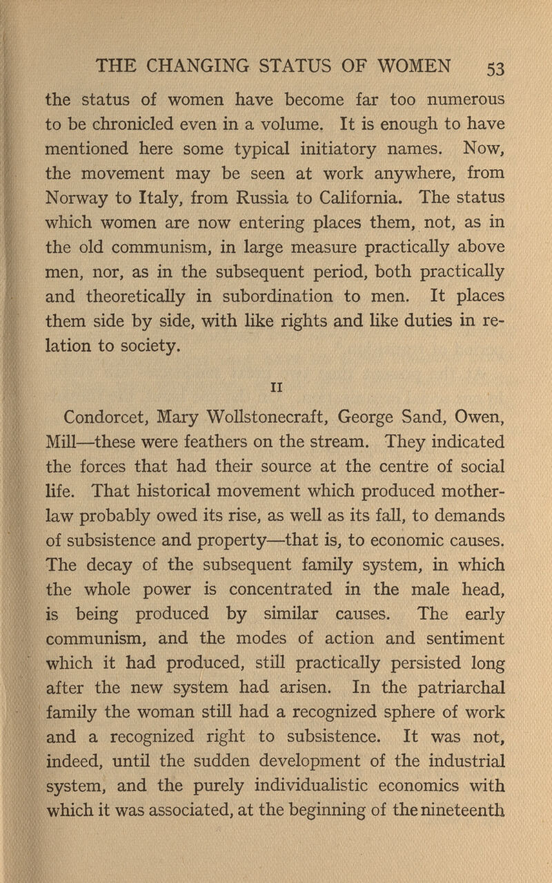 THE CHANGING STATUS OF WOMEN 53 the status of women have become far too numerous to be chronicled even in a volume. It is enough to have mentioned here some typical initiatory names. Now, the movement may be seen at work anywhere, from Norway to Italy, from Russia to California. The status which women are now entering places them, not, as in the old communism, in large measure practically above men, nor, as in the subsequent period, both practically and theoretically in subordination to men. It places them side by side, with like rights and like duties in re¬ lation to society. II Condorcet, Mary Wollstonecraft, George Sand, Owen, Mill—these were feathers on the stream. They indicated the forces that had their source at the centre of social life. That historical movement which produced mother- law probably owed its rise, as well as its faU, to demands of subsistence and property—that is, to economic causes. The decay of the subsequent family system, in which the whole power is concentrated in the male head, is being produced by similar causes. The early communism, and the modes of action and sentiment which it had produced, still practically persisted long after the new system had arisen. In the patriarchal family the woman still had a recognized sphere of work and a recognized right to subsistence. It was not, indeed, until the sudden development of the industrial system, and the purely individualistic economics with which it was associated, at the beginning of the nineteenth