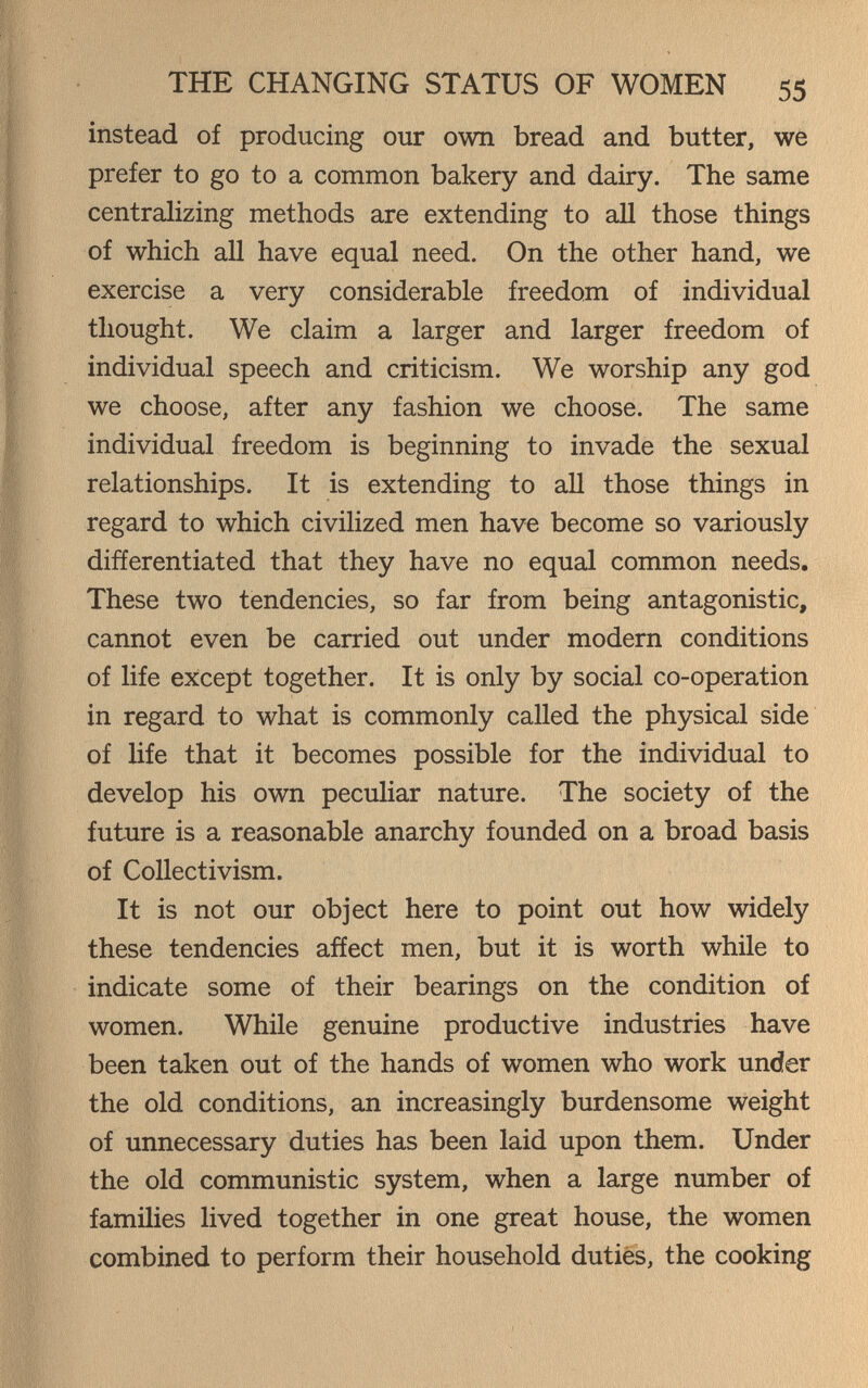 THE CHANGING STATUS OF WOMEN 55 instead of producing our own bread and butter, we prefer to go to a common bakery and dairy. The same centralizing methods are extending to all those things of which all have equal need. On the other hand, we exercise a very considerable freedom of individual thought. We claim a larger and larger freedom of individual speech and criticism. We worship any god we choose, after any fashion we choose. The same individual freedom is beginning to invade the sexual relationships. It is extending to all those things in regard to which civilized men have become so variously differentiated that they have no equal common needs. These two tendencies, so far from being antagonistic, cannot even be carried out under modern conditions of life except together. It is only by social co-operation in regard to what is commonly called the physical side of life that it becomes possible for the individual to develop his own peculiar nature. The society of the future is a reasonable anarchy founded on a broad basis of Collectivism. It is not our object here to point out how widely these tendencies affect men, but it is worth while to indicate some of their bearings on the condition of women. While genuine productive industries have been taken out of the hands of women who work under the old conditions, an increasingly burdensome weight of unnecessary duties has been laid upon them. Under the old communistic system, when a large number of families lived together in one great house, the women combined to perform their household duties, the cooking