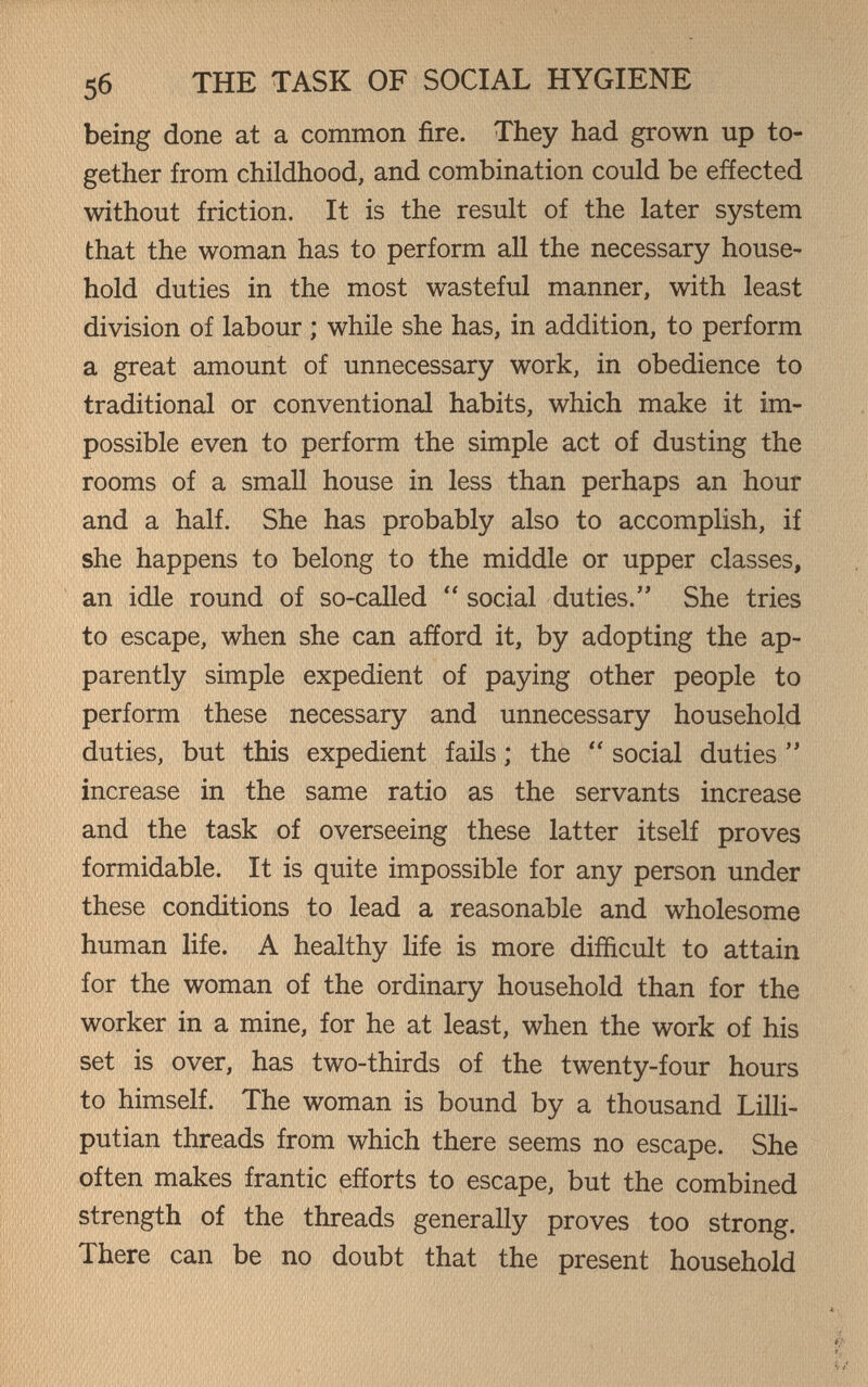 56 THE TASK OF SOCIAL HYGIENE being done at a common fire. They had grown up to¬ gether from childhood, and combination could be effected without friction. It is the result of the later system that the woman has to perform all the necessary house¬ hold duties in the most wasteful manner, with least division of labour ; while she has, in addition, to perform a great amount of unnecessary work, in obedience to traditional or conventional habits, which make it im¬ possible even to perform the simple act of dusting the rooms of a small house in less than perhaps an hour and a half. She has probably also to accomplish, if she happens to belong to the middle or upper classes, an idle round of so-called  social duties. She tries to escape, when she can afford it, by adopting the ap¬ parently simple expedient of paying other people to perform these necessary and unnecessary household duties, but this expedient fails ; the  social duties  increase in the same ratio as the servants increase and the task of overseeing these latter itself proves formidable. It is quite impossible for any person under these conditions to lead a reasonable and wholesome human life. A healthy life is more difficult to attain for the woman of the ordinary household than for the worker in a mine, for he at least, when the work of his set is over, has two-thirds of the twenty-four hours to himself. The woman is bound by a thousand Lilli¬ putian threads from which there seems no escape. She often makes frantic efforts to escape, but the combined strength of the threads generally proves too strong. There can be no doubt that the present household