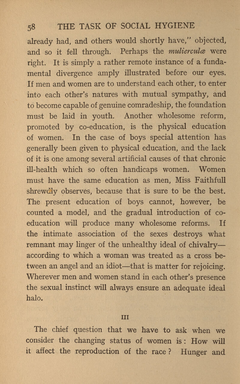 58 THE TASK OF SOCIAL HYGIENE already had, and others would shortly have, objected, and so it fell through. Perhaps the mulierculce were right. It is simply a rather remote instance of a funda¬ mental divergence amply illustrated before our eyes. If men and women are to understand each other, to enter into each other's natures with mutual sympathy, and to become capable of genuine comradeship, the foundation must be laid in youth. Another wholesome reform, promoted by co-education, is the physical education of women. In the case of boys special attention has generally been given to physical education, and the lack of it is one among several artificial causes of that chronic ill-health which so often handicaps women. Women must have the same education as men, Miss Faithfull shrewdly observes, because that is sure to be the best. The present education of boys cannot, however, be counted a model, and the gradual introduction of co¬ education will produce many wholesome reforms. If the intimate association of the sexes destroys what remnant may linger of the unhealthy ideal of chivalry— according to which a woman was treated as a cross be¬ tween an angel and an idiot—that is matter for rejoicing. Wherever men and women stand in each other's presence the sexual instinct will always ensure an adequate ideal halo. Ill The chief question that we have to ask when we consider the changing status of women is : How will it affect the reproduction of the race ? Hunger and