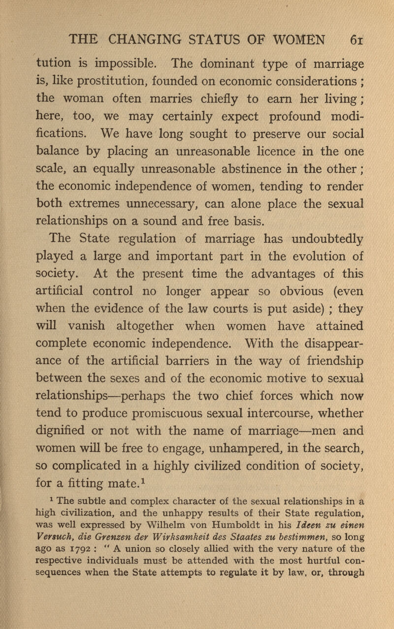 THE CHANGING STATUS OF WOMEN 6i tution is impossible. The dominant type of marriage is, like prostitution, founded on economic considerations ; the woman often marries chiefly to earn her living ; here, too, we may certainly expect profound modi¬ fications. We have long sought to preserve our social balance by placing an unreasonable licence in the one scale, an equally unreasonable abstinence in the other ; the economic independence of women, tending to render both extremes unnecessary, can alone place the sexual relationships on a sound and free basis. The State regulation of marriage has undoubtedly played a large and important part in the evolution of society. At the present time the advantages of this artificial control no longer appear so obvious (even when the evidence of the law courts is put aside) ; they will vanish altogether when women have attained complete economic independence. With the disappear¬ ance of the artificial barriers in the way of friendship between the sexes and of the economic motive to sexual relationships—perhaps the two chief forces which now tend to produce promiscuous sexual intercourse, whether dignified or not with the name of marriage—men and women will be free to engage, unhampered, in the search, so complicated in a highly civilized condition of society, for a fitting mate.^ 1 The subtle and complex character of the sexual relationships in a high civilization, and the unhappy results of their State regulation, was well expressed by Wilhelm von Humboldt in his Ideen zu einen Versuch, die Grenzen der Wirksamkeit des Staates zu bestimmen, so long ago as 1792 ; A union so closely allied with the very nature of the respective individuals must be attended with the most hurtful con¬ sequences when the State attempts to regulate it by law, or, through